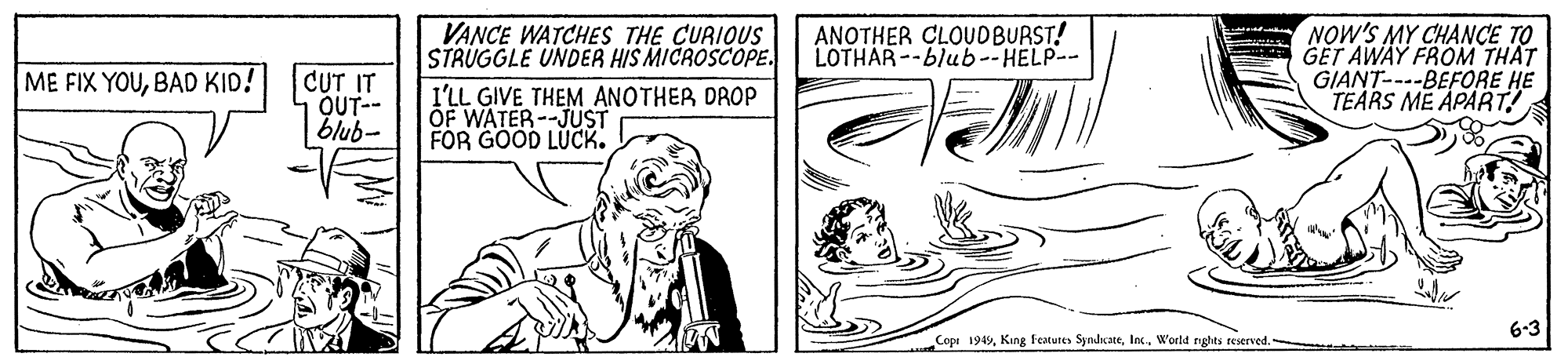Font OCR: VANCE WATCHES THE CURIQUS STRUGGLE UNDER HIS MICROSCOPE. ANOTHER CLOUDBURST! LOTHAR--blub--HELP-- GET AWAY FROM THAT GIANT----BEFORE HE TEARS ME APART! ME FIX YOUBAD KID! CUT IT OUT-- blub- I'LL GIVE THEM ANOTHER DROP OF WATER--JUST FOR GOOD LUCK. 6-3 Copi 1949World nghts reserved. VANCE WATCHES THE CURIQUS STRUGGLE UNDER HIS MICROSCOPE. ANOTHER CLOUDBURST! LOTHAR--blub--HELP-- GET AWAY FROM THAT GIANT----BEFORE HE TEARS ME APART! ME FIX YOUBAD KID! CUT IT OUT-- blub- I'LL GIVE THEM ANOTHER DROP OF WATER--JUST FOR GOOD LUCK. 6-3 Copi 1949King Features SyndicateWorld nghts reserved.