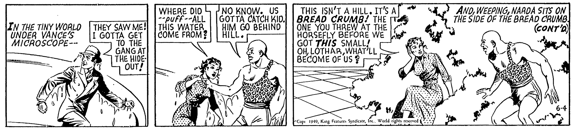 Art OCR: THIS ISN'T A HILL. IT'S A| BREAD CRUMB! THE ONE YOU THREW AT THE HORSEFLY BEFORE GOT THIS SMALL! OHWHAT'LL BECOME OF US ? IN THE TINY WORLO UNDER VANCE'S MICROSCOPE-- WHERE DIO --puff--ALL NO KNOW. US GOTTA CATCH KID. HIM GO BEHIND HILL ANDNAADA SITS ON THE SIDE OF THE BREAD CRUMB. (CONT'O THEY SAW ME! THIS WATER GOTTA GET TO THE GANG AT THE HIDE- OUT! COME FROM? Cope 1949In. World tigles reserved THIS ISN'T A HILL. IT'S A| BREAD CRUMB! THE ONE YOU THREW AT THE HORSEFLY BEFORE GOT THIS SMALL! OHWHAT'LL BECOME OF US ? IN THE TINY WORLO UNDER VANCE'S MICROSCOPE-- WHERE DIO --puff--ALL NO KNOW. US GOTTA CATCH KID. HIM GO BEHIND HILL ANDNAADA SITS ON THE SIDE OF THE BREAD CRUMB. (CONT'O THEY SAW ME! THIS WATER GOTTA GET TO THE GANG AT THE HIDE- OUT! COME FROM? Cope 1949King Feature SyndicateIn. World tigles reserved