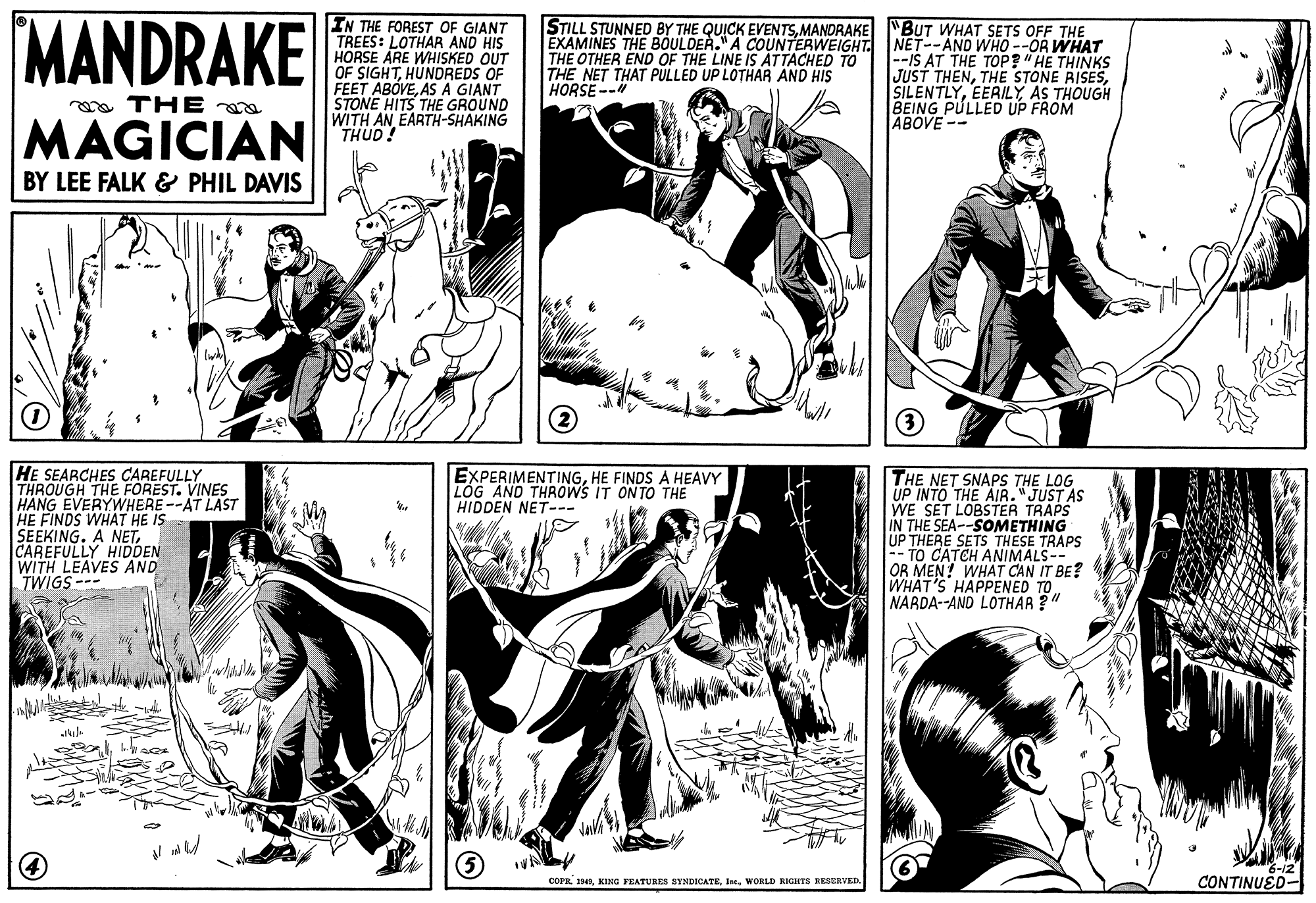 Gesture OCR: MANDRAKE IN THE FOREST OF GIANT TREES: LOTHAR AND HIS HORSE ÁRE WHISKED OUT OF SIGHTHUNDREDS OF FEET ABÓVEAS A GIANT STONE HITS THE GROUND WITH AN EARTH-SHAKING THUD! STILL STUNNED BY THE QUICK EVENTSMANDRAKE EXAMINES THE BOULDER." A COUNTERWEIGHT. NET--AND WHO --OR WHAT THE OTHER END OF THE LINE IS ATTACHED TO THE NET THAT PULLED UP LOTHAR AND HIS HORSE -- "BUT WHAT SETS OFF THE --IS AT THE TOP?" HE THINKS JUST THENAS THOUGH BEING PULLED UP FROM ABOVE -- a THE MAGICIAN BY LEE FALK & PHIL DAVIS HE SEARCHES CAREFULLY THROUGH THE FOREST. VINES HANG EVERYWHERE--AT LAST HE FINDS WHAT HE IS SEEKING. A NETCAREFULLY HIDDEN WITH LEAVES AND TWIGS--- EXPERIMENTINGHE FINDS A HEAVY LOG AND THROWS IT ONTO THE HIDDEN NET--- THE NET SNAPS THE LOG UP INTO THE AIR."JUST AS WE SET LOBSTER TRAPS IN THE SEA--SOMETHING UP THERE SETS THESE TRAPS -- TO CATCH ANIMALS-- OR MEN! WHAT CAN IT BE? WHAT'S HAPPENED TO. NARDA--AND LOTHAR ?" COPE I48WORLD RIGHTS RESERVED. CONTINUED- MANDRAKE IN THE FOREST OF GIANT TREES: LOTHAR AND HIS HORSE ÁRE WHISKED OUT OF SIGHTHUNDREDS OF FEET ABÓVEAS A GIANT STONE HITS THE GROUND WITH AN EARTH-SHAKING THUD! STILL STUNNED BY THE QUICK EVENTSMANDRAKE EXAMINES THE BOULDER." A COUNTERWEIGHT. NET--AND WHO --OR WHAT THE OTHER END OF THE LINE IS ATTACHED TO THE NET THAT PULLED UP LOTHAR AND HIS HORSE -- "BUT WHAT SETS OFF THE --IS AT THE TOP?" HE THINKS JUST THENTHE STONE RISESAS THOUGH BEING PULLED UP FROM ABOVE -- a THE MAGICIAN BY LEE FALK & PHIL DAVIS HE SEARCHES CAREFULLY THROUGH THE FOREST. VINES HANG EVERYWHERE--AT LAST HE FINDS WHAT HE IS SEEKING. A NETCAREFULLY HIDDEN WITH LEAVES AND TWIGS--- EXPERIMENTINGHE FINDS A HEAVY LOG AND THROWS IT ONTO THE HIDDEN NET--- THE NET SNAPS THE LOG UP INTO THE AIR."JUST AS WE SET LOBSTER TRAPS IN THE SEA--SOMETHING UP THERE SETS THESE TRAPS -- TO CATCH ANIMALS-- OR MEN! WHAT CAN IT BE? WHAT'S HAPPENED TO. NARDA--AND LOTHAR ?" COPE I48KING FEATURES SYNDICATEWORLD RIGHTS RESERVED. CONTINUED-