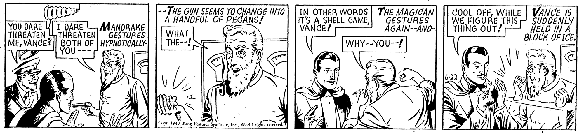 Art OCR: --THE GUN SEEMS TO CHANGE INTO A HANDFUL OF PECANS! IN OTHER WORDS THE MAGICAN IT'S A SHELL GAMEVANCE! COOL OFFWHILE VANCE IS WE FIGURE THISP SUDDENLY HELD IN A BLOCK OF ICE. YOU DARE YI DARE MANDRAKE GESTURES GESTURES ÄGAIN--AND- THING OUT! THREATEN THREATEN MEVANCE? BOTH OF HYPNOTICALLY YOU WHAT THE--! WHY--YOU--! 6-22 Copr. 1949World rights esrved. --THE GUN SEEMS TO CHANGE INTO A HANDFUL OF PECANS! IN OTHER WORDS THE MAGICAN IT'S A SHELL GAMEVANCE! COOL OFFWHILE VANCE IS WE FIGURE THISP SUDDENLY HELD IN A BLOCK OF ICE. YOU DARE YI DARE MANDRAKE GESTURES GESTURES ÄGAIN--AND- THING OUT! THREATEN THREATEN MEVANCE? BOTH OF HYPNOTICALLY YOU WHAT THE--! WHY--YOU--! 6-22 Copr. 1949King l'eatures SyndikateWorld rights esrved.