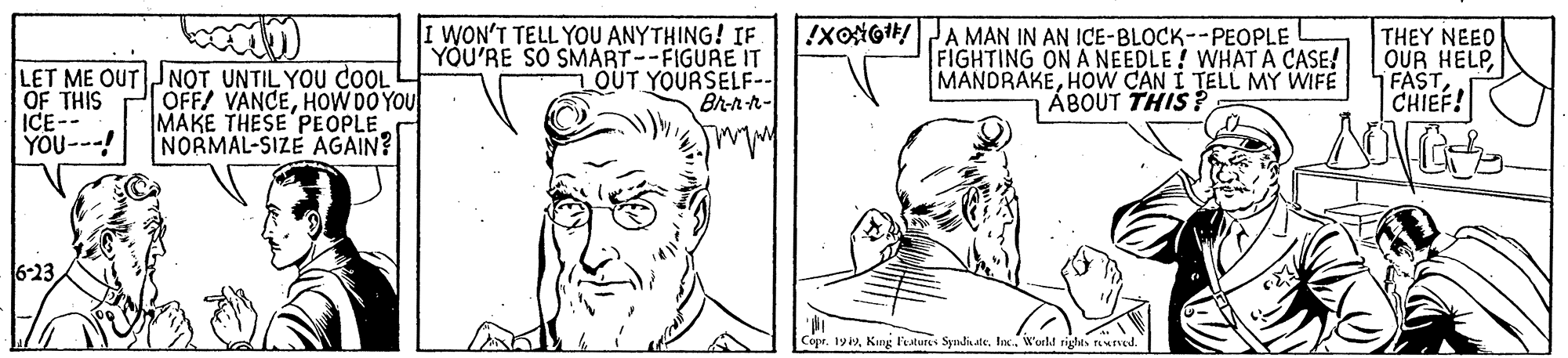 Mammal OCR: I WON'T TELL YOU ANYTHING! IF YOU'RE SO SMART--FIGURE IT OUT YOURSELF-- Br-n-h- !XoiGI/A MAN IN AN ICE-BLOCK--PEOPLE LET ME OUT JNOT UNTIL YOU COOL OF THIS ICE-- YOU---! OFF/ VANCEHOW DO YOU MAKE THESE PEOPLE NORMAL-SIZE AGAIN? FIGHTING ON A NEEDLE! WHAT A CASE! MANDRAKEHoW CAN I TELL MY WIFE ÁBOUT THIS ? THEY NEEO OUR HELPCHIEF! 6-23 Copr. 1yiW'onld rights tewrved. I WON'T TELL YOU ANYTHING! IF YOU'RE SO SMART--FIGURE IT OUT YOURSELF-- Br-n-h- !XoiGI/A MAN IN AN ICE-BLOCK--PEOPLE LET ME OUT JNOT UNTIL YOU COOL OF THIS ICE-- YOU---! OFF/ VANCEHOW DO YOU MAKE THESE PEOPLE NORMAL-SIZE AGAIN? FIGHTING ON A NEEDLE! WHAT A CASE! MANDRAKEHoW CAN I TELL MY WIFE ÁBOUT THIS ? THEY NEEO OUR HELPCHIEF! 6-23 Copr. 1yiKang Festures SyndiateW'onld rights tewrved.