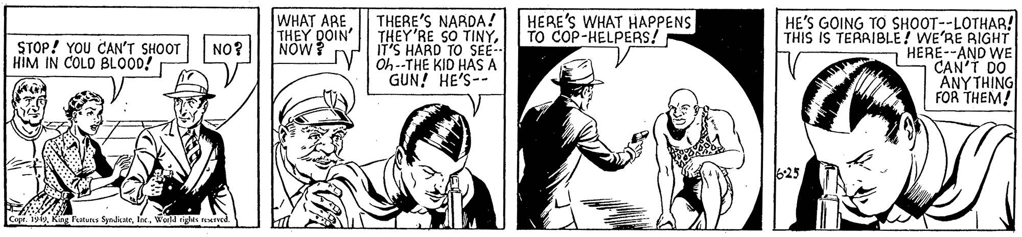Finger OCR: WHAT ARE THEY DOIN' NOW? THERE'S NARDA! THEY'RE SO TINYIT'S HARD TO SEE-- Oh--THE KID HAS A GUN! HE'S-- HERE'S WHAT HAPPENS TO COP-HELPERS! HE'S GOING TO SHOOT--LOTHAR! THIS IS TERAIBLE! WE'RE RIGHT HERE--AND WE CAN'T DO ANY THING FOR THEM! STOP! YOU CAN'T SHOOT HIM IN COLD BLOOD! NO? 625 Copr. 19-19World riglas ned. WHAT ARE THEY DOIN' NOW? THERE'S NARDA! THEY'RE SO TINYIT'S HARD TO SEE-- Oh--THE KID HAS A GUN! HE'S-- HERE'S WHAT HAPPENS TO COP-HELPERS! HE'S GOING TO SHOOT--LOTHAR! THIS IS TERAIBLE! WE'RE RIGHT HERE--AND WE CAN'T DO ANY THING FOR THEM! STOP! YOU CAN'T SHOOT HIM IN COLD BLOOD! NO? 625 Copr. 19-19King laturs SyndicateWorld riglas ned.