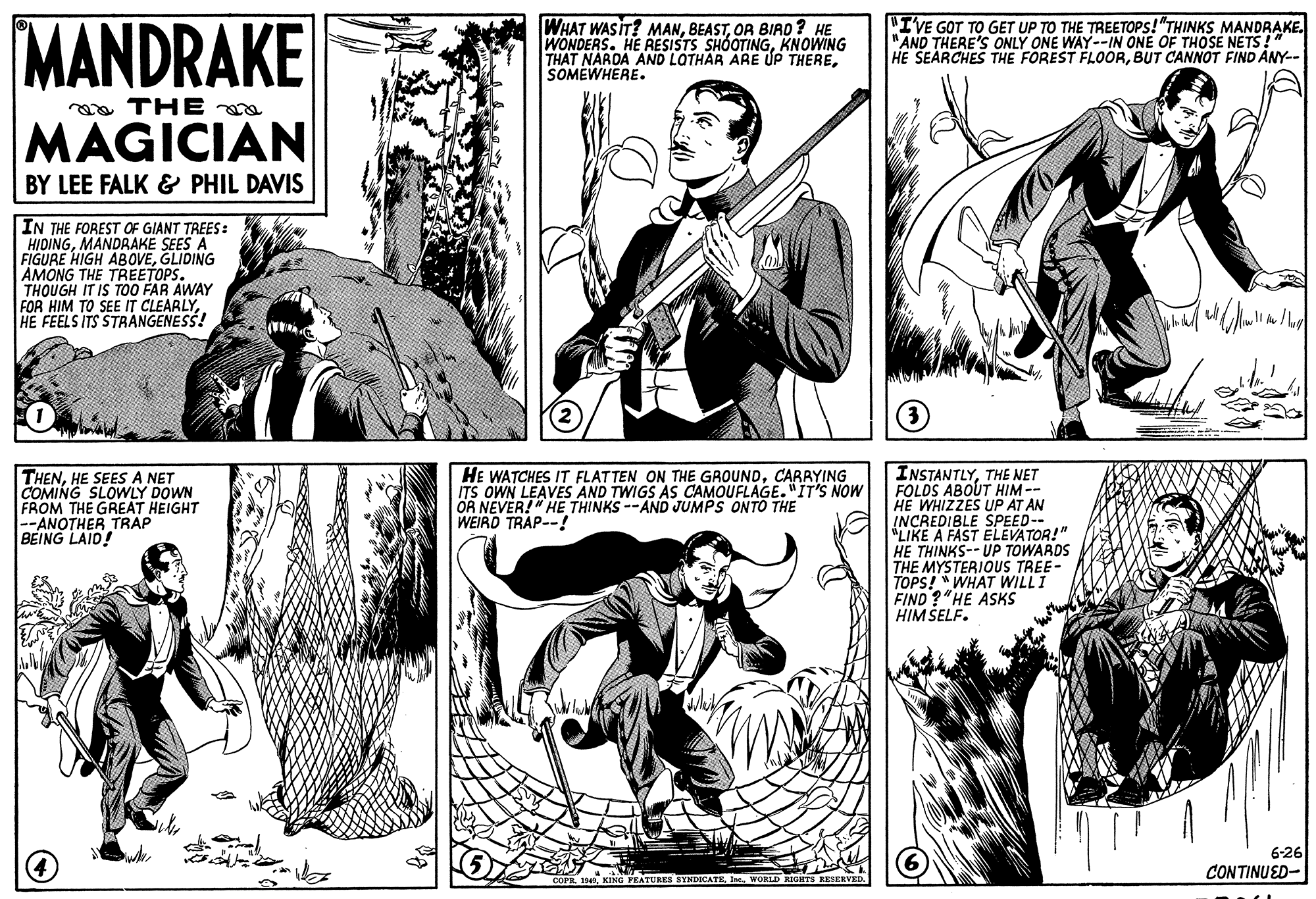 Monochrome OCR: MANDRAKE WHAT WASIT? MANOR BIAD ? HE WONDERS. HE RESISTS SHÓOTINGKNOWING THAT NARDA AND LOTHAR ARE ÚP THERESOMEWHERE. "IVE GOT TO GET UP TO THE TREETOPS!"THINKS MANDRAKE. "AND THERE'S ONLY ONE WAY--IN ONE OF THOSE NETS!" HE SEARCHES THE FOREST FLOORBUT CANNOT FIND ANY-- a THE MAGICIAN BY LEE FALK & PHIL DAVIS IN THE FOREST OF GIANT TREES: HIDINGMANDRAKE SEES A FIGURE HIGH ABOVEGLIDING AMONG THE TREETOPS. THOUGH IT IS TO0 FAR AWAY FOR HIM TO SEE IT CLEARLYHE FEELS ITS STRANGENESS! INSTANTLYTHE NET FOLDS ABOUT HIM -- HE WHIZZES UP AT AN INCREDIBLE SPEED-- *LIKE A FAST ELEVATOR!" HE THINKS-- UP TOWARDS THE MYSTERIOUS TREE- TOPS! " WHAT WILLI FIND ?"HE ASKS HIM SELF. THENHE SEES A NET COMING SLOWLY DOWN FROM THE GREAT HEIGHT --ANOTHER TRAP BEING LAID! HE WATCHES IT FLATTEN ON THE GROUNDCARRYING ITS OWN LEAVES AND TWIGS AS CAMOUFLAGE. "IT'S NOW OR NEVER!" HE THINKS --AND JUMPS ONTO THE WEIRD TRAP--! 6-26 CONTINUED- FEATURES SYNDICATEInt. WORLD RIGHTS RESEKVED. MANDRAKE WHAT WASIT? MANOR BIAD ? HE WONDERS. HE RESISTS SHÓOTINGKNOWING THAT NARDA AND LOTHAR ARE ÚP THERESOMEWHERE. "IVE GOT TO GET UP TO THE TREETOPS!"THINKS MANDRAKE. "AND THERE'S ONLY ONE WAY--IN ONE OF THOSE NETS!" HE SEARCHES THE FOREST FLOORBUT CANNOT FIND ANY-- a THE MAGICIAN BY LEE FALK & PHIL DAVIS IN THE FOREST OF GIANT TREES: HIDINGMANDRAKE SEES A FIGURE HIGH ABOVEGLIDING AMONG THE TREETOPS. THOUGH IT IS TO0 FAR AWAY FOR HIM TO SEE IT CLEARLYHE FEELS ITS STRANGENESS! INSTANTLYTHE NET FOLDS ABOUT HIM -- HE WHIZZES UP AT AN INCREDIBLE SPEED-- *LIKE A FAST ELEVATOR!" HE THINKS-- UP TOWARDS THE MYSTERIOUS TREE- TOPS! " WHAT WILLI FIND ?"HE ASKS HIM SELF. THENHE SEES A NET COMING SLOWLY DOWN FROM THE GREAT HEIGHT --ANOTHER TRAP BEING LAID! HE WATCHES IT FLATTEN ON THE GROUNDCARRYING ITS OWN LEAVES AND TWIGS AS CAMOUFLAGE. "IT'S NOW OR NEVER!" HE THINKS --AND JUMPS ONTO THE WEIRD TRAP--! 6-26 CONTINUED- FEATURES SYNDICATEInt. WORLD RIGHTS RESEKVED.