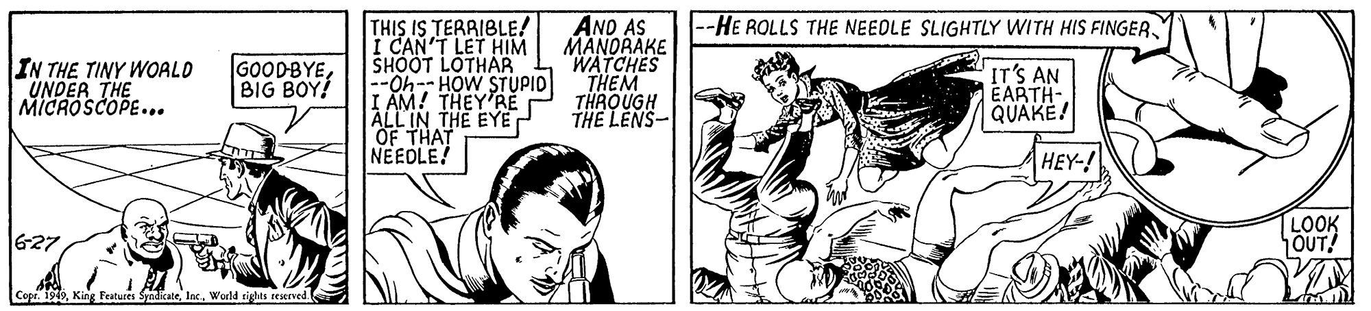 Comic book OCR: THIS IS TERRIBLE! I CAN'T LET HIM SHOOT LOTHAR --Oh-- HOW STUPID I AM! THEY'RE ALL IN THE EYE OF THAT NEEDLE! AND AS MANORAKE WATCHES THEM THROUGH THE LENS- -HE ROLLS THE NEEDLE SLIGHTLY WITH HIS FINGERIN THE TINY WOALD UNDER THE MICROSCOPE... GOODBYEBIG BOY! IT'S AN EARTH- QUAKE! HEY-! 627 LOOK OUT! Copr. 199lac. Werld tigts reierved. THIS IS TERRIBLE! I CAN'T LET HIM SHOOT LOTHAR --Oh-- HOW STUPID I AM! THEY'RE ALL IN THE EYE OF THAT NEEDLE! AND AS MANORAKE WATCHES THEM THROUGH THE LENS- -HE ROLLS THE NEEDLE SLIGHTLY WITH HIS FINGERIN THE TINY WOALD UNDER THE MICROSCOPE... GOODBYEBIG BOY! IT'S AN EARTH- QUAKE! HEY-! 627 LOOK OUT! Copr. 199King Features Syndicatelac. Werld tigts reierved.