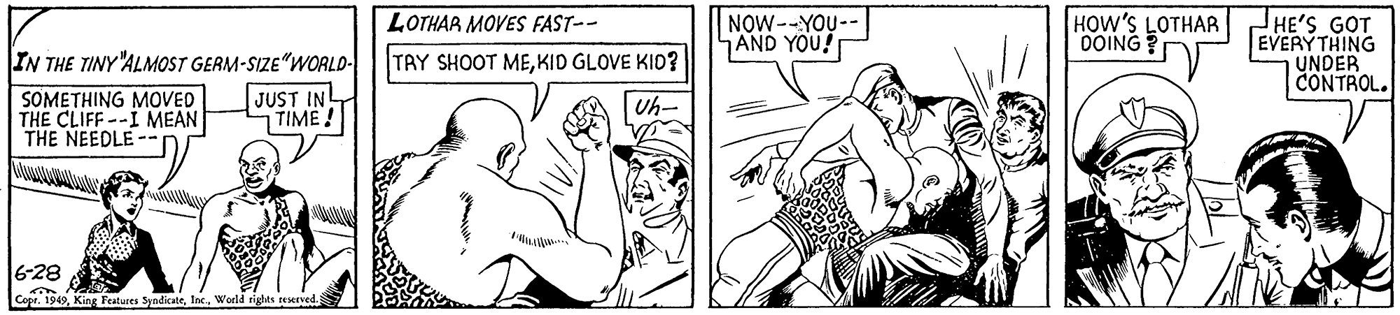 Art OCR: NOW--YOU-- AND YOU! HOW'S LOTHAR OOING? HE'S GOT EVERYTHING UNDER CONTROL. LOTHAR MOVES FAST-- IN THE TINY"ALMOST GERM-SIZE"WORLD- TAY SHOOT MEKID GLOVE KID? SOMETHING MOVED THE CLIFF--I MEAN THE NEEDLE-- JUST IN TIME! Uh- 6-28 Copr. 1949World rights reserved NOW--YOU-- AND YOU! HOW'S LOTHAR OOING? HE'S GOT EVERYTHING UNDER CONTROL. LOTHAR MOVES FAST-- IN THE TINY"ALMOST GERM-SIZE"WORLD- TAY SHOOT MEKID GLOVE KID? SOMETHING MOVED THE CLIFF--I MEAN THE NEEDLE-- JUST IN TIME! Uh- 6-28 Copr. 1949King Features SyndicateWorld rights reserved