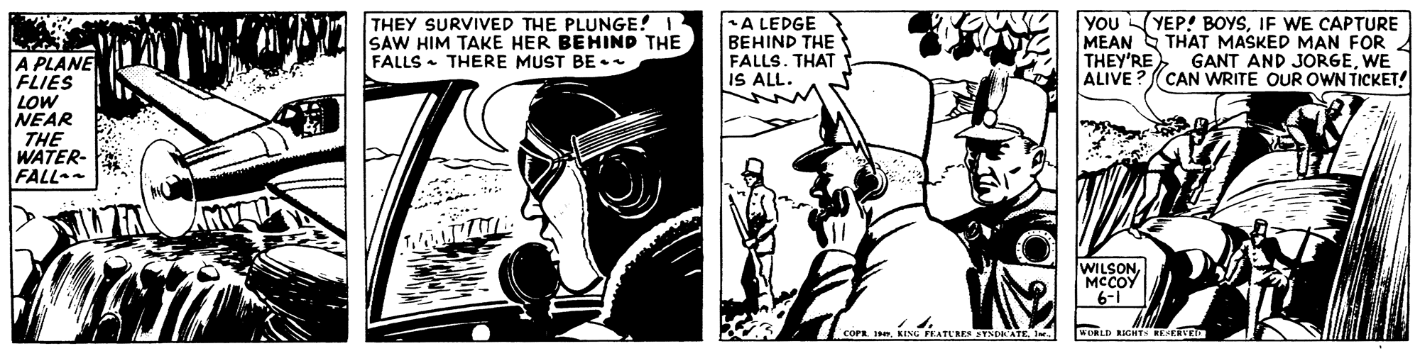 Black-and-white OCR: THEY SURVIVED THE PLUNGE! 1 SAW HIM TAKE HER BEHIND THE FALLS - THERE MUST BE A LEDGE BEHIND THE FALLS. THAT IS ALL. YOUYEP! BOYSIF WE CAPTURE MEAN S THAT MASKED MAN FOR THEY'REWE ALIVE A PLANE FLIES LOW NEAR THE WATER FALL (CAN WRITE OUR OWN TICKET! WILSONMCCOY 6-1 cOP I. KING PEATURE STNORATE Ie. KURLD RIGHTS BESERVE THEY SURVIVED THE PLUNGE! 1 SAW HIM TAKE HER BEHIND THE FALLS - THERE MUST BE A LEDGE BEHIND THE FALLS. THAT IS ALL. YOUYEP! BOYSIF WE CAPTURE MEAN S THAT MASKED MAN FOR THEY'REGANT AND JORGEWE ALIVE A PLANE FLIES LOW NEAR THE WATER FALL (CAN WRITE OUR OWN TICKET! WILSONMCCOY 6-1 cOP I. KING PEATURE STNORATE Ie. KURLD RIGHTS BESERVE
