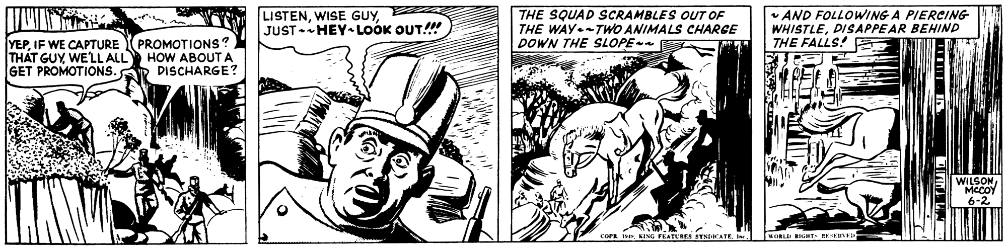 Fictional character OCR: LISTENJUST-HEY- LOOK OUT!!! THE SQUAD SCRAMBLES OUT OF THE WAY.TWO ANIMALS CHARGE DOWN THE SLOPE AND FOLLOWING A PIERCING WHISTLEDISAPPEAR BEHIND THE FALLS! YEPIF WE CAPTURE THÁT GUY WELL ALL GET PROMOTIONS. PROMOTIONS? HOW ABOUTA DISCHARGE? 6-2 COPR. euORLIi RIGHT EEEEVE LISTENWISE GUYJUST-HEY- LOOK OUT!!! THE SQUAD SCRAMBLES OUT OF THE WAY.TWO ANIMALS CHARGE DOWN THE SLOPE AND FOLLOWING A PIERCING WHISTLEDISAPPEAR BEHIND THE FALLS! YEPIF WE CAPTURE THÁT GUY WELL ALL GET PROMOTIONS. PROMOTIONS? HOW ABOUTA DISCHARGE? 6-2 COPR. eKING FEATURES YNDICATEuORLIi RIGHT EEEEVE