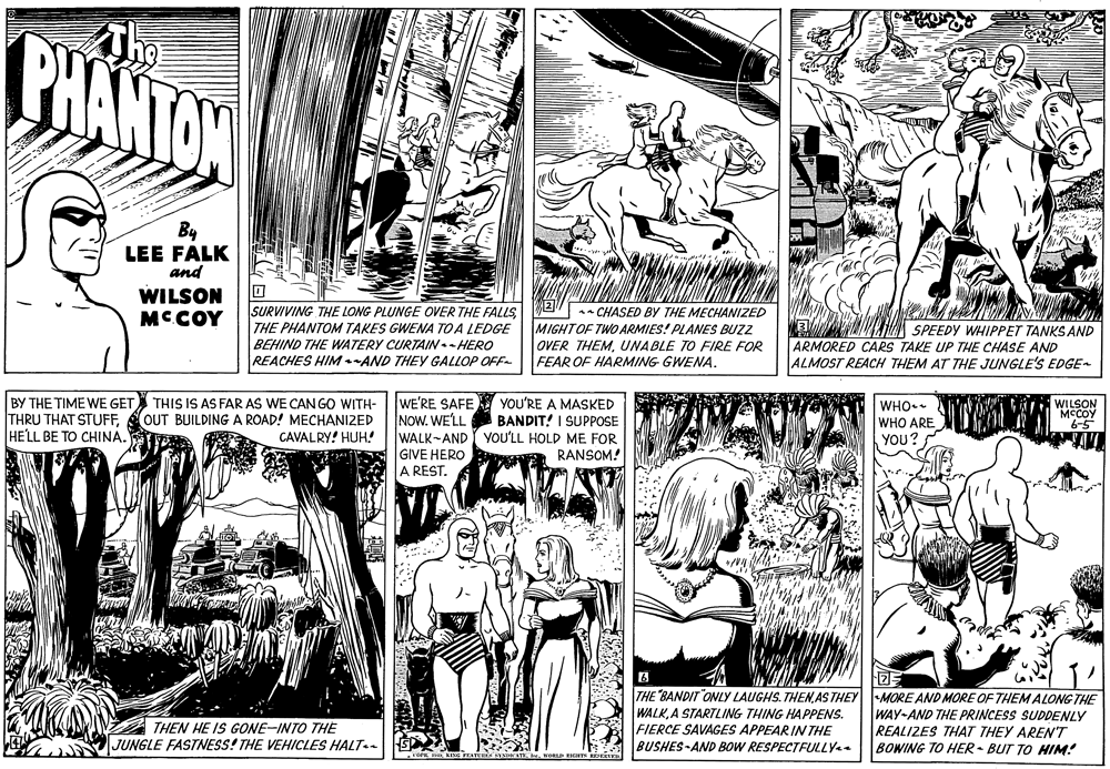 Font OCR: The BHANTON By LEE FALK and WILSON MCCOY SURVIVING THE LONG PLUNGE OVER THE FALLS M2 - CHASED BY THE MECHANIZED THE PHANTOM TAKES GWENA TO A LEDGE BEHIND THE WATERY CURTAIN.- HERO REACHES HIM AND THEY GALLOP OFF- MIGHTOF TWO ARMIES! PLANES BUZZ OVER THEMUNABLE TO FIRE FOR FEAR OF HARMING GWENA. SPEEDY WHIPPET TANKS AND ARMORED CARS TAKE UP THE CHASE AND ALMOST REACH THEM AT THE JUNGLE'S EDGE BY THE TIME WE GET THIS IS AS FAR AS WE CAN GO WITH- THRU THAT STUFFHELL BE TO CHINA. WE'RE SAFE NOW. WELL WALK-AND YOU'RE A MASKED BANDIT! I SUPPOSE YOU'LL HOLD ME FOR RANSOM! WHO. OUT BUILDING A ROAD! MECHANIZED CAVALRY! HUH! WILSON MCCOY 6-5 WHO ARE YOU? GIVE HERO A REST. THE BANDIT "ONLY LAUGHS. THEN AS THEY MORE AND MORE OF THEM ALONG THE WALKA STARTLING THING HAPPENS. FIERCE SAVAGES APPEARIN THE BUSHES-AND BOW RESPECTFULLY WAY-AND THE PRINCESS SUDDENLY REALIZES THAT THEY AREN'T BOWING TO HER - BUT TO HIM! THEN HE IS GONE-INTO THE JUNGLE FASTNESS! THE VEHICLES HALT The BHANTON By LEE FALK and WILSON MCCOY SURVIVING THE LONG PLUNGE OVER THE FALLS M2 - CHASED BY THE MECHANIZED THE PHANTOM TAKES GWENA TO A LEDGE BEHIND THE WATERY CURTAIN.- HERO REACHES HIM AND THEY GALLOP OFF- MIGHTOF TWO ARMIES! PLANES BUZZ OVER THEMUNABLE TO FIRE FOR FEAR OF HARMING GWENA. SPEEDY WHIPPET TANKS AND ARMORED CARS TAKE UP THE CHASE AND ALMOST REACH THEM AT THE JUNGLE'S EDGE BY THE TIME WE GET THIS IS AS FAR AS WE CAN GO WITH- THRU THAT STUFFHELL BE TO CHINA. WE'RE SAFE NOW. WELL WALK-AND YOU'RE A MASKED BANDIT! I SUPPOSE YOU'LL HOLD ME FOR RANSOM! WHO. OUT BUILDING A ROAD! MECHANIZED CAVALRY! HUH! WILSON MCCOY 6-5 WHO ARE YOU? GIVE HERO A REST. THE BANDIT "ONLY LAUGHS. THEN AS THEY MORE AND MORE OF THEM ALONG THE WALKA STARTLING THING HAPPENS. FIERCE SAVAGES APPEARIN THE BUSHES-AND BOW RESPECTFULLY WAY-AND THE PRINCESS SUDDENLY REALIZES THAT THEY AREN'T BOWING TO HER - BUT TO HIM! THEN HE IS GONE-INTO THE JUNGLE FASTNESS! THE VEHICLES HALT