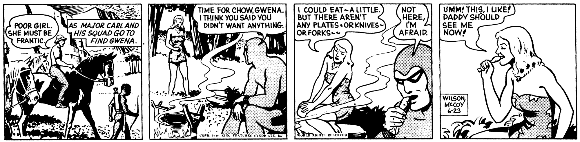 Fictional character OCR: TIME FOR CHOWGWENA. I THINK YOU SAID YOU DIDN'T WANT ANYTHING. I COULD EAT-A LITTLE. BUT THERE AREN'T ANY PLATES OR KNIVES- OR FORKS NOT HERE('M 2 AFRAID. UMM! THISI LIKE! DADDY SHOULD SEE ME NOW! POOR GIRL. (SHE MUST BE FRANTIC NAS MAJOR CARL AND HIS SQUAD GO TO EI FIND GWENA. WILSON MCCOY 6-23 A? Ise KINU FEATIRES AYND ATEI. TIME FOR CHOWGWENA. I THINK YOU SAID YOU DIDN'T WANT ANYTHING. I COULD EAT-A LITTLE. BUT THERE AREN'T ANY PLATES OR KNIVES- OR FORKS NOT HERE('M 2 AFRAID. UMM! THISI LIKE! DADDY SHOULD SEE ME NOW! POOR GIRL. (SHE MUST BE FRANTIC NAS MAJOR CARL AND HIS SQUAD GO TO EI FIND GWENA. WILSON MCCOY 6-23 A ? Ise KINU FEATIRES AYND ATE