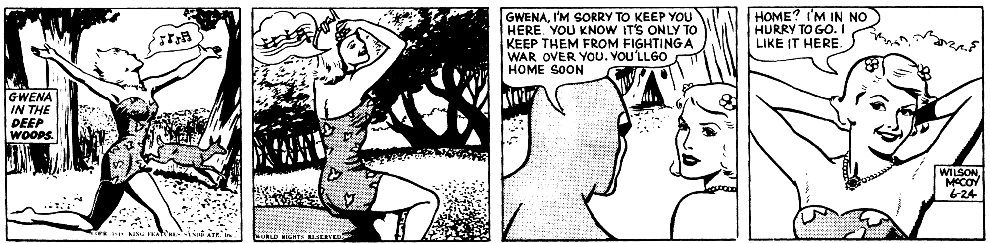Monochrome OCR: GWENAI'M SORRY TO KEEP YOU HERE. YOU KNOW IT'S ONLY TO KEEP THEM FROM FIGHTINGA WAR OVER YoU. YOU'LLGO HOME SOON HOME? I'M IN NO HURRY TO GO. I LIKE IT HERE. GWENA IN THE DEEP WOOPS. WILSONMCCOY 6-24 WORLD KIGHT RLAERVED GWENAI'M SORRY TO KEEP YOU HERE. YOU KNOW IT'S ONLY TO KEEP THEM FROM FIGHTINGA WAR OVER YoU. YOU'LLGO HOME SOON HOME? I'M IN NO HURRY TO GO. I LIKE IT HERE. GWENA IN THE DEEP WOOPS. WILSONMCCOY 6-24 WORLD KIGHT RLAERVED