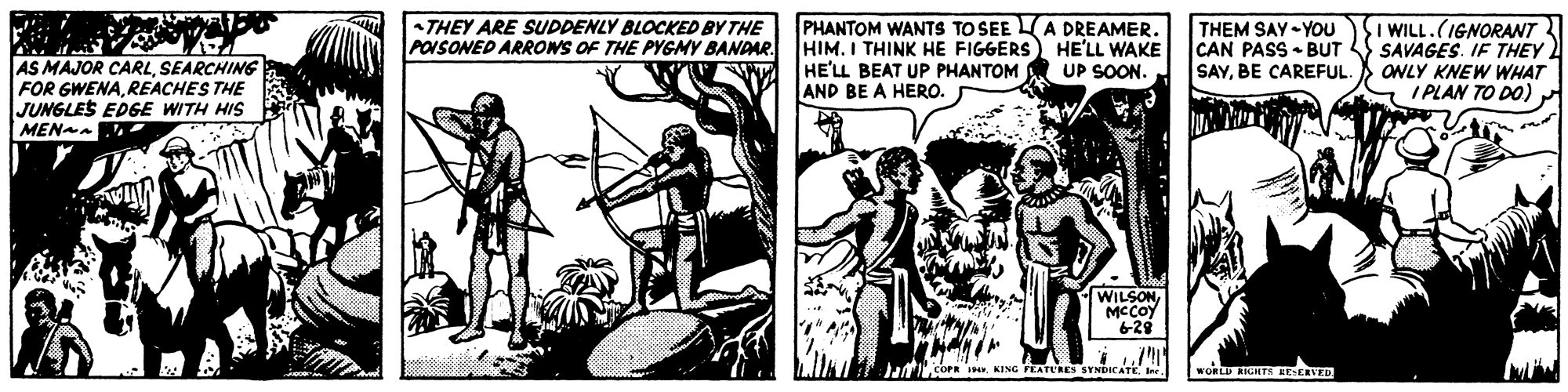Publication OCR: AS MAJOR CARLSEARCHING FOR GWENAREACHES THE JUNGLES EDGE WITH HIS MENAa THEY ARE SUDDENLY BLOCKED BY THE PHANTOM WANTS TO SEEA DREAMER. POISONED ARROWS OF THE PYGMY BANDAR. HIM. I THINK HE FIGGERS) HE'LL WAKE UP SOON THEM SAY - YOU CAN PASS • BUT SI WILL.(IGNORAWT SAVAGES. IF THEY SAYBE CAREFUL. ) ONLY KNEW WHAT I PLAN TO DO) HE'LL BEAT UP PHANTOM AND BE A HERO. WILSON MCCOY 628 Jafticorn . KING PEATURES SYNDscATe WORLD KIGHTS RESERVED AS MAJOR CARLSEARCHING FOR GWENAREACHES THE JUNGLES EDGE WITH HIS MENAa THEY ARE SUDDENLY BLOCKED BY THE PHANTOM WANTS TO SEEA DREAMER. POISONED ARROWS OF THE PYGMY BANDAR. HIM. I THINK HE FIGGERS) HE'LL WAKE UP SOON THEM SAY - YOU CAN PASS • BUT SI WILL.(IGNORAWT SAVAGES. IF THEY SAYBE CAREFUL. ) ONLY KNEW WHAT I PLAN TO DO) HE'LL BEAT UP PHANTOM AND BE A HERO. WILSON MCCOY 628 Jafticorn . KING PEATURES SYNDscATe WORLD KIGHTS RESERVED