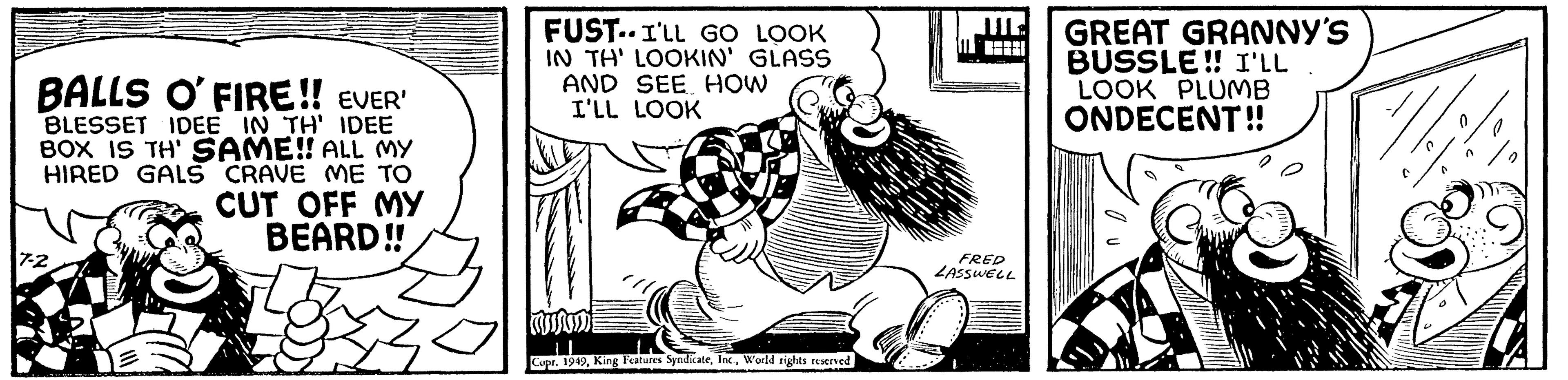 Illustration OCR: BALLS O' FIRE!! EVER' BLESSET IDEE IN TH' IDEE BOX IS TH' SAME!! ALL MY HIRED GALS CRAVE ME TO CUT OFF MY BEARD!! 7-2 FUST. I'LL GO LOOK IN TH' LOOKIN' GLASS AND SEE HOW I'LL LOOK Copr. 1949World rights reserved FRED LASSWELL GREAT GRANNY'S BUSSLE!! I'LL . LOOK PLUMB ONDECENT!! 7 BALLS O ' FIRE !! EVER ' BLESSET IDEE IN TH ' IDEE BOX IS TH ' SAME !! ALL MY HIRED GALS CRAVE ME TO CUT OFF MY BEARD !! 7-2 FUST . I'LL GO LOOK IN TH ' LOOKIN ' GLASS AND SEE HOW I'LL LOOK Copr . 1949King Features SyndicateWorld rights reserved FRED LASSWELL GREAT GRANNY'S BUSSLE !! I'LL . LOOK PLUMB ONDECENT !! 7