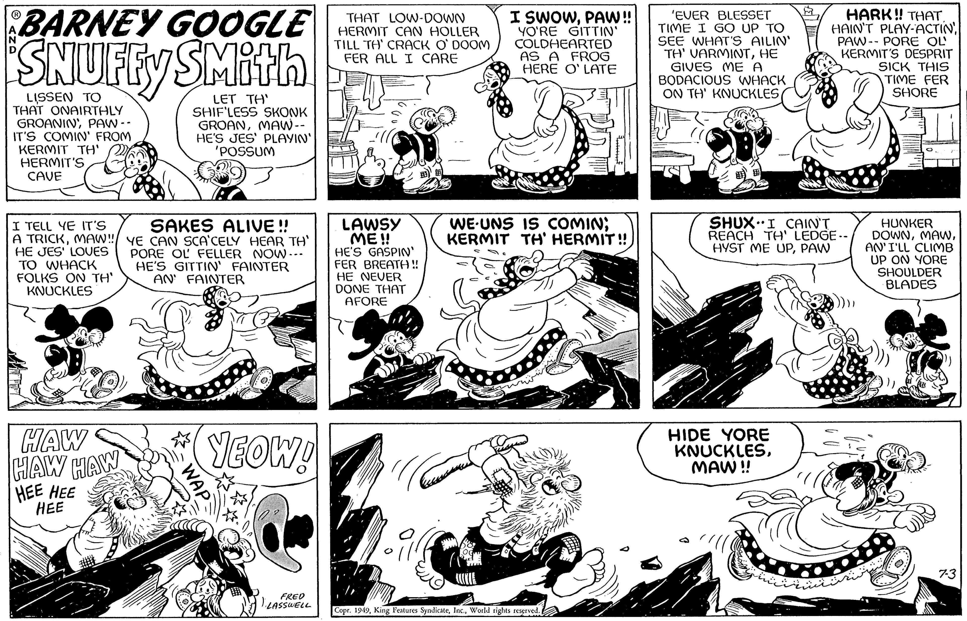 Art OCR: BARNEY GOOGLE SNUFFY SMith LISSEN TO THAT ONAIRTHLY GROANINPAW -- IT'S COMIN' FROM KERMIT TH' HERMIT'S CAVE I TELL YE IT'S SAKES ALIVE!! A TRICKMAW!!/ YE CAN SCA'CELY HEAR TH' HE JES' LOVES TO WHACK FOLKS ON TH' KNUCKLES PORE OL FELLER NOW... HE'S GITTIN' FAINTER AN FAINTER HAW HAW HAW HEE HEE HEE LET TH' SHIF'LESS SKONK GROANMAW -- HE'S JES' PLAYIN' 'POSSUM WAP YEOW! FRED LASSWELL THAT LOW-DOWN HERMIT CAN HOLLER TILL TH' CRACK O'DOOM FER ALL I CARE LAWSY ME!! HE'S GASPIN' FER BREATH!! HE NEVER DONE THAT AFORE I SWOWPAW!! YO'RE GITTIN' COLDHEARTED AS A FROG HERE O' LATE WE UNS IS COMIN; KERMIT TH' HERMIT!! Caus Copr. 1949World rights reserved. 'EVER BLESSET TIME I GO UP TO SEE WHAT'S AILIN' TH' VARMINTHE GIVES ME A BODACIOUS WHACK ON TH' KNUCKLESR HIDE YORE KNUCKLESMAW!! HARK!! THAT. HAIN'T PLAY-ACTIN PAW PORE OL KERMIT'S DESPRIT SICK THIS TIME FER SHORE SHUX I CAIN'T REACH TH' LEDGE-- HYST ME UPPAW HUNKER DOWNAN'I'LL CLIMB UP ON YORE SHOULDER BLADES 7-3 BARNEY GOOGLE SNUFFY SMith LISSEN TO THAT ONAIRTHLY GROANINPAW -- IT'S COMIN ' FROM KERMIT TH ' HERMIT'S CAVE I TELL YE IT'S SAKES ALIVE !! A TRICKMAW !! / YE CAN SCA'CELY HEAR TH ' HE JES ' LOVES TO WHACK FOLKS ON TH ' KNUCKLES PORE OL FELLER NOW ... HE'S GITTIN ' FAINTER AN FAINTER HAW HAW HAW HEE HEE HEE LET TH ' SHIF'LESS SKONK GROANMAW -- HE'S JES ' PLAYIN ' ' POSSUM WAP YEOW ! FRED LASSWELL THAT LOW - DOWN HERMIT CAN HOLLER TILL TH ' CRACK O'DOOM FER ALL I CARE LAWSY ME !! HE'S GASPIN ' FER BREATH !! HE NEVER DONE THAT AFORE I SWOWPAW !! YO'RE GITTIN ' COLDHEARTED AS A FROG HERE O ' LATE WE UNS IS COMIN ; KERMIT TH ' HERMIT !! Caus Copr . 1949King Features SyndicateWorld rights reserved . ' EVER BLESSET TIME I GO UP TO SEE WHAT'S AILIN ' TH ' VARMINTHE GIVES ME A BODACIOUS WHACK ON TH ' KNUCKLESR HIDE YORE KNUCKLESMAW !! HARK !! THAT . HAIN'T PLAY - ACTIN PAW PORE OL KERMIT'S DESPRIT SICK THIS TIME FER SHORE SHUX I CAIN'T REACH TH ' LEDGE- HYST ME UPPAW HUNKER DOWNAN'I'LL CLIMB UP ON YORE SHOULDER BLADES 7-3