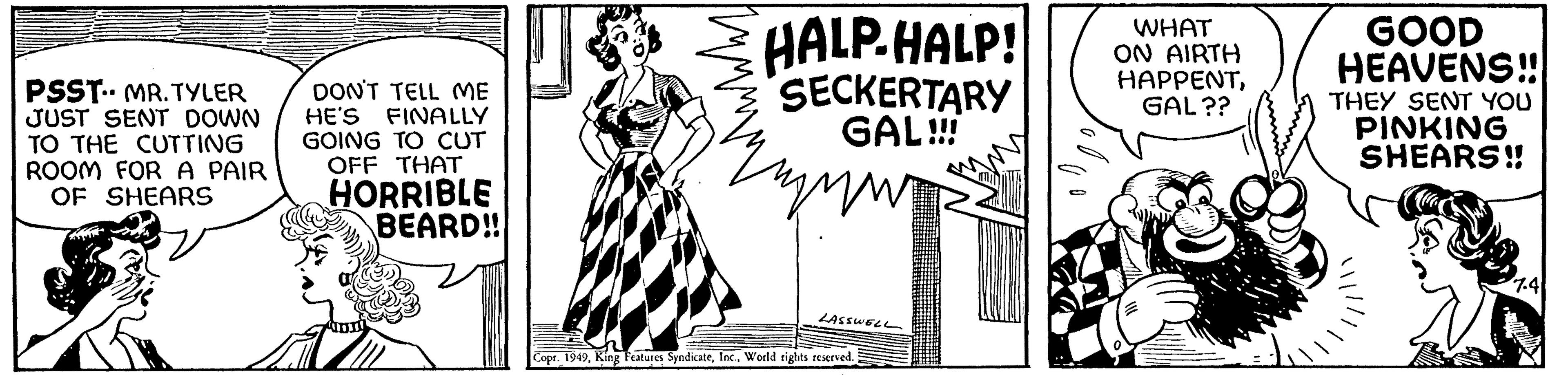 Happy OCR: PSST. MR. TYLER JUST SENT DOWN TO THE CUTTING ROOM FOR A PAIR OF SHEARS DON'T TELL ME HE'S FINALLY GOING TO CUT OFF THAT HORRIBLE BEARD!! HALP-HALP! SECKERTARY GAL!!! Zmw LASSWELL Copr. 1949World rights reserved. WHAT ON AIRTH HAPPENTGAL?? GOOD HEAVENS!! THEY SENT YOU PINKING SHEARS!! 7.4 PSST . MR . TYLER JUST SENT DOWN TO THE CUTTING ROOM FOR A PAIR OF SHEARS DON'T TELL ME HE'S FINALLY GOING TO CUT OFF THAT HORRIBLE BEARD !! HALP - HALP ! SECKERTARY GAL !!! Zmw LASSWELL Copr . 1949King Features SyndicateWorld rights reserved . WHAT ON AIRTH HAPPENTGAL ?? GOOD HEAVENS !! THEY SENT YOU PINKING SHEARS !! 7.4