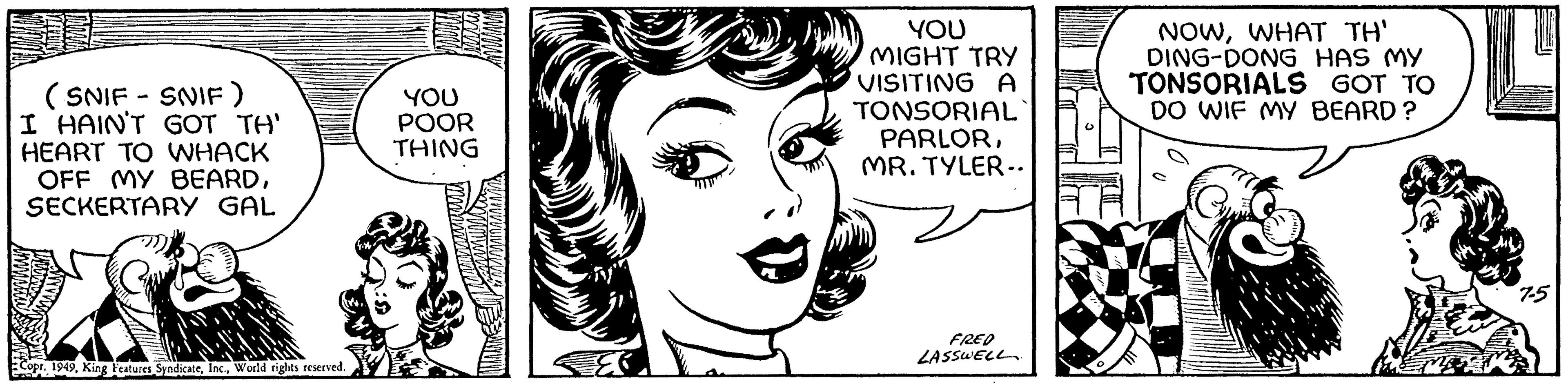 Eyelash OCR: (SNIF - SNIF ) I HAIN'T GOT TH' HEART TO WHACK OFF MY BEARDSECKERTARY GAL Copr. 1949World rights reserved. YOU POOR THING YOU MIGHT TRY VISITING A TONSORIAL PARLORMR. TYLER.. FRED LASSWELL. NOWWHAT TH' DING-DONG HAS MY TONSORIALS GOT TO DO WIF MY BEARD? ( SNIF - SNIF ) I HAIN'T GOT TH ' HEART TO WHACK OFF MY BEARDSECKERTARY GAL Copr . 1949King Features SyndicateWorld rights reserved . YOU POOR THING YOU MIGHT TRY VISITING A TONSORIAL PARLORMR . TYLER .. FRED LASSWELL . NOWWHAT TH ' DING - DONG HAS MY TONSORIALS GOT TO DO WIF MY BEARD ?