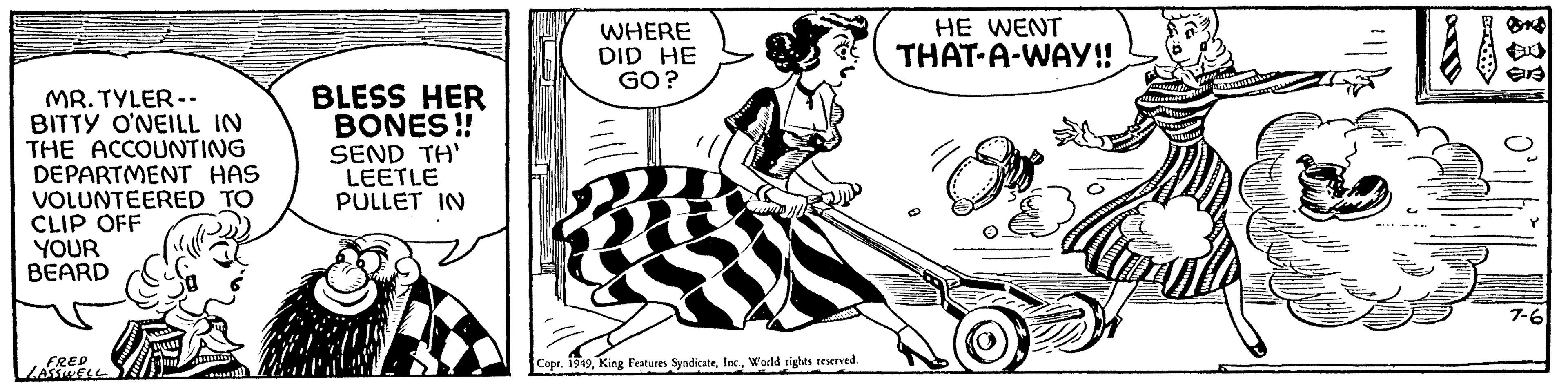 Fictional character OCR: MR. TYLER-. BITTY O'NEILL IN THE ACCOUNTING DEPARTMENT HAS VOLUNTEERED TO CLIP OFF YOUR BEARD FRED LASSWELL BLESS HER BONES!! SEND TH' LEETLE PULLET IN WHERE DID HE GO? Copr. 1949World rights reserved. HE WENT THAT-A-WAY!! I er 7-6 MR . TYLER- . BITTY O'NEILL IN THE ACCOUNTING DEPARTMENT HAS VOLUNTEERED TO CLIP OFF YOUR BEARD FRED LASSWELL BLESS HER BONES !! SEND TH ' LEETLE PULLET IN WHERE DID HE GO ? Copr . 1949King Features SyndicateWorld rights reserved . HE WENT THAT - A - WAY !! I er 7-6