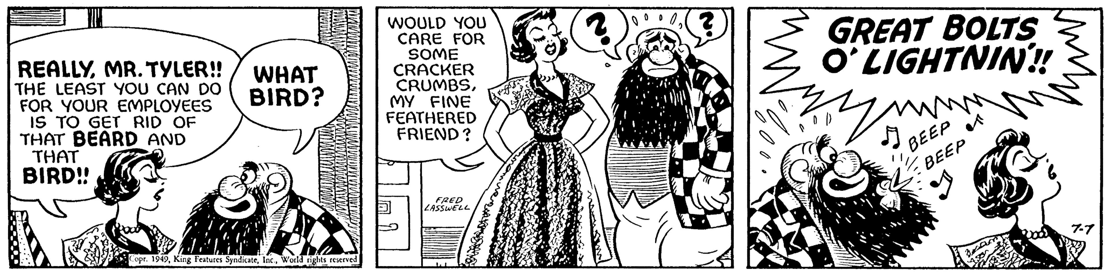 Fashion design OCR: REALLYMR. TYLER!! THE LEAST YOU CAN DO FOR YOUR EMPLOYEES IS TO GET RID OF THAT BEARD AND THAT BIRD!! WHAT BIRD? Copr. 1949World rights reserved WOULD YOU CARE FOR SOME CRACKER CRUMBSMY FINE FEATHERED FRIEND? FRED LASSWELL GREAT BOLTS O'LIGHTNIN!! your BEEP BEEP REALLYMR . TYLER !! THE LEAST YOU CAN DO FOR YOUR EMPLOYEES IS TO GET RID OF THAT BEARD AND THAT BIRD !! WHAT BIRD ? Copr . 1949King Features SyndicateWorld rights reserved WOULD YOU CARE FOR SOME CRACKER CRUMBSMY FINE FEATHERED FRIEND ? FRED LASSWELL GREAT BOLTS O'LIGHTNIN !! your BEEP BEEP