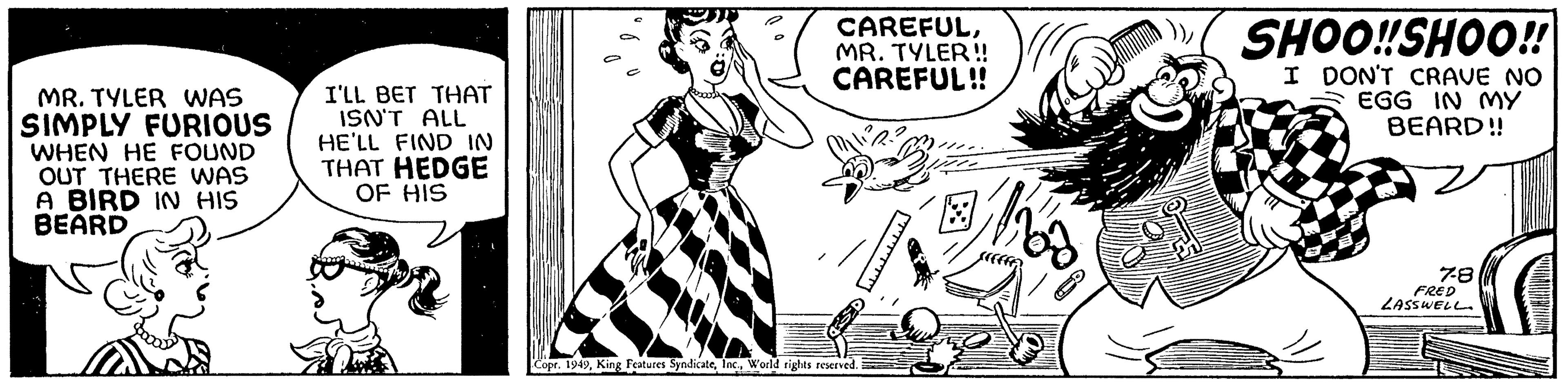Rectangle OCR: MR. TYLER WAS SIMPLY FURIOUS WHEN HE FOUND OUT THERE WAS A BIRD IN HIS BEARD I'LL BET THAT ISN'T ALL HE'LL FIND IN THAT HEDGE OF HIS como bas CAREFULMR. TYLER!! CAREFUL!! Copr. 1949World rights reserved. S ??????? ? Whos SHOO!!SHOO!! I DON'T CRAVE NO EGG IN MY BEARD!! 7-8 FRED LASSWELL MR . TYLER WAS SIMPLY FURIOUS WHEN HE FOUND OUT THERE WAS A BIRD IN HIS BEARD I'LL BET THAT ISN'T ALL HE'LL FIND IN THAT HEDGE OF HIS como bas CAREFULMR . TYLER !! CAREFUL !! Copr . 1949King Features SyndicateWorld rights reserved . S ??????? ? Whos SHOO !! SHOO !! I DON'T CRAVE NO EGG IN MY BEARD !! 7-8 FRED LASSWELL