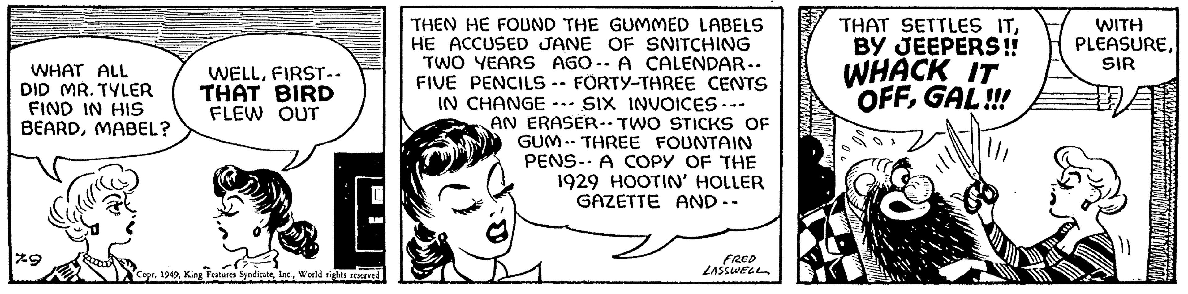 Pleased OCR: WHAT ALL DID MR. TYLER FIND IN HIS BEARDMABEL? 7-9 WELLFIRST-. THAT BIRD FLEW OUT E U Copr. 1949World rights reserved THEN HE FOUND THE GUMMED LABELS HE ACCUSED JANE OF SNITCHING TWO YEARS AGO-- A CALENDAR.. FIVE PENCILS -- FÖRTY-THREE CENTS IN CHANGE SIX INVOICES --- AN ERASER-- TWO STICKS OF GUM THREE FOUNTAIN PENS- A COPY OF THE 1929 HOOTIN' HOLLER GAZETTE AND-- FRED LASSWELL THAT SETTLES ITBY JEEPERS!! WHACK IT OFFGAL!!! WITH PLEASURESIR IYAMANG WHAT ALL DID MR . TYLER FIND IN HIS BEARDMABEL ? 7-9 WELLFIRST- . THAT BIRD FLEW OUT E U Copr . 1949King Features SyndicateWorld rights reserved THEN HE FOUND THE GUMMED LABELS HE ACCUSED JANE OF SNITCHING TWO YEARS AGO-- A CALENDAR .. FIVE PENCILS -- FÖRTY - THREE CENTS IN CHANGE SIX INVOICES --- AN ERASER-- TWO STICKS OF GUM THREE FOUNTAIN PENS- A COPY OF THE 1929 HOOTIN ' HOLLER GAZETTE AND- FRED LASSWELL THAT SETTLES ITBY JEEPERS !! WHACK IT OFFGAL !!! WITH PLEASURESIR IYAMANG