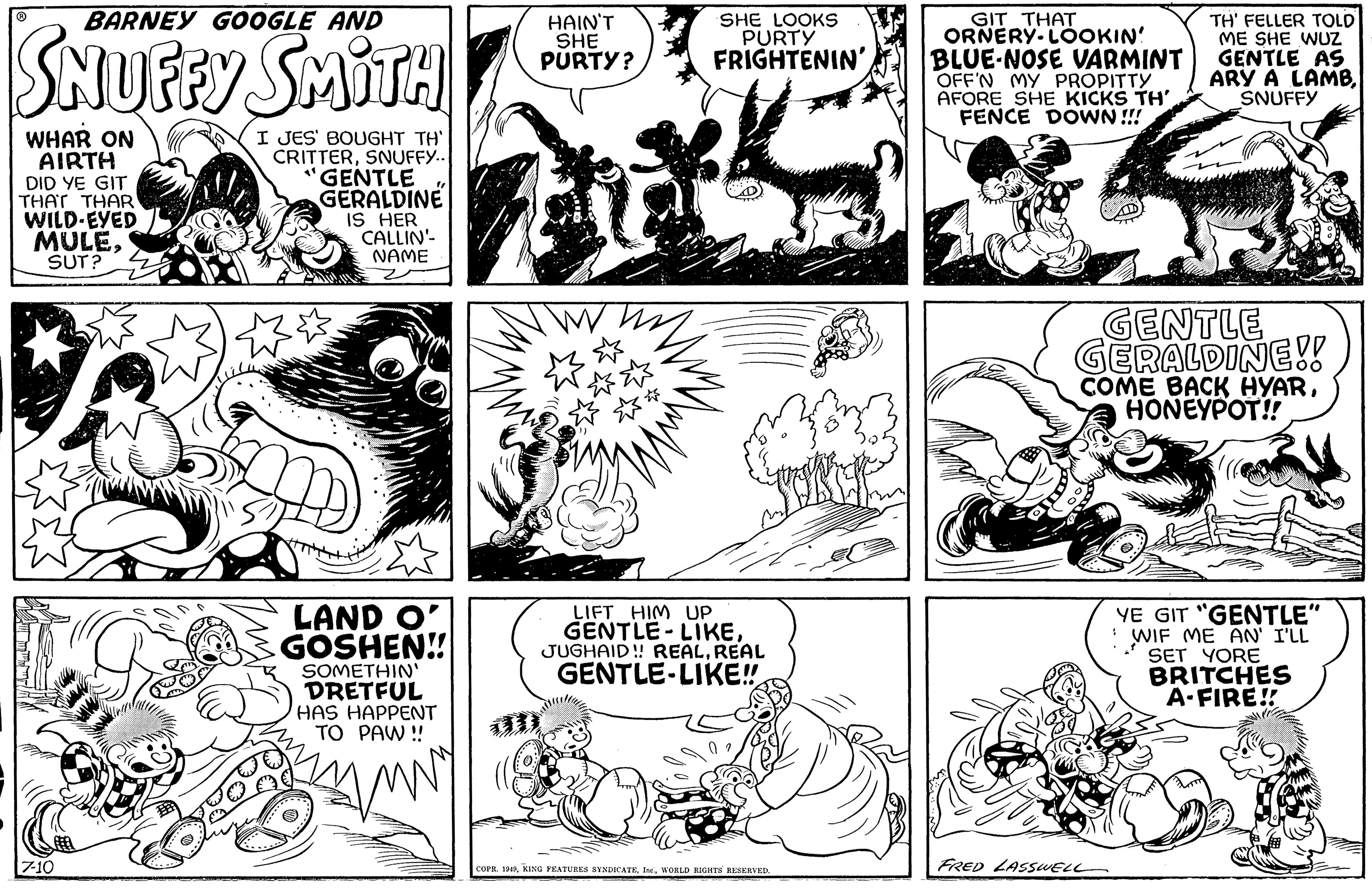 Mammal OCR: BARNEY GOOGLE AND WHAR ON AIRTH DID YE GIT THAT THAR WILD-EYED MULESUT? 7-10 SMITH I JES' BOUGHT TH' CRITTERSNUFFY... "GENTLE GERALDINE IS HER m CALLIN' NAME LAND O' GOSHEN!! SOMETHIN' DRETFUL HAS HAPPENT TO PAW!! MW HAIN'T SHE PURTY? T W SHE LOOKS PURTY FRIGHTENIN'. LIFT HIM UP GENTLE-LIKEREAL GENTLE LIKE!! COPR. 1949WORLD RIGHTS RESERVED. GIT THAT ORNERY LOOKIN! BLUE-NOSE VARMINT OFF'N MY PROPITTY AFORE SHE KICKS TH' FENCE DOWN!!! * TH' FELLER TOLD ME SHE WUZ GENTLE AS ARY A LAMBSNUFFY GENTLE GERALDINE!! COME BACK HYARHONEYPOT!! FRED LASSWELL YE GIT "GENTLE" WIF ME AN' I'LL SET YORE BRITCHES A-FIRE!! BOND BARNEY GOOGLE AND WHAR ON AIRTH DID YE GIT THAT THAR WILD - EYED MULESUT ? 7-10 SMITH I JES ' BOUGHT TH ' CRITTERSNUFFY ... " GENTLE GERALDINE IS HER m CALLIN ' NAME LAND O ' GOSHEN !! SOMETHIN ' DRETFUL HAS HAPPENT TO PAW !! MW HAIN'T SHE PURTY ? T W SHE LOOKS PURTY FRIGHTENIN ' . LIFT HIM UP GENTLE - LIKEJUGHAID !! REALREAL GENTLE LIKE !! COPR . 1949KING FEATURES SYNDICATEWORLD RIGHTS RESERVED . GIT THAT ORNERY LOOKIN ! BLUE - NOSE VARMINT OFF'N MY PROPITTY AFORE SHE KICKS TH ' FENCE DOWN !!! * TH ' FELLER TOLD ME SHE WUZ GENTLE AS ARY A LAMBSNUFFY GENTLE GERALDINE !! COME BACK HYARHONEYPOT !! FRED LASSWELL YE GIT " GENTLE " WIF ME AN ' I'LL SET YORE BRITCHES A - FIRE !! BOND