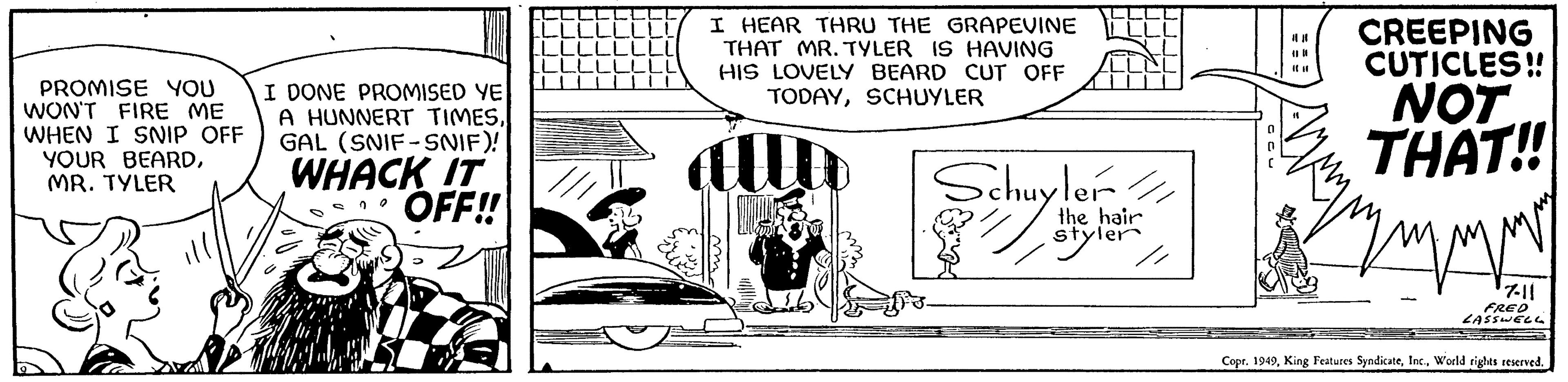 Art OCR: PROMISE YOU WON'T FIRE ME WHEN I SNIP OFF YOUR BEARDMR. TYLER DONE PROMISED YE A HUNNERT TIMESGAL (SNIF-SNIF)! WHACK IT OFF!! 20 I HEAR THRU THE GRAPEVINE THAT MR. TYLER IS HAVING HIS LOVELY BEARD CUT OFF TODAYSCHUYLER Schuyler/ Schuy the hair styler // 18 # CREEPING CUTICLES!! NOT THAT!! symm 7-11 FRED LASSWELL Copr. 1949World rights reserved. PROMISE YOU WON'T FIRE ME WHEN I SNIP OFF YOUR BEARDMR . TYLER DONE PROMISED YE A HUNNERT TIMESGAL ( SNIF - SNIF ) ! WHACK IT OFF !! 20 I HEAR THRU THE GRAPEVINE THAT MR . TYLER IS HAVING HIS LOVELY BEARD CUT OFF TODAYSCHUYLER Schuyler / Schuy the hair styler // 18 # CREEPING CUTICLES !! NOT THAT !! symm 7-11 FRED LASSWELL Copr . 1949King Features SyndicateWorld rights reserved .