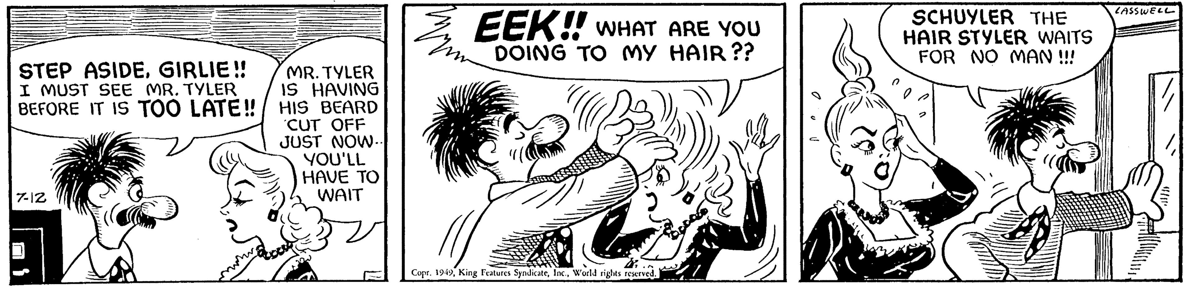 Monochrome OCR: STEP ASIDEGIRLIE!! I MUST SEE MR. TYLER BEFORE IT IS TOO LATE!! 7-12 MR. TYLER IS HAVING HIS BEARD CUT OFF JUST NOW.. YOU'LL HAVE TO WAIT EEK!! WHAT ARE YOU DOING TO MY HAIR?? Copr. 1949World rights reserved. 34 SCHUYLER THE HAIR STYLER WAITS FOR NO MAN !!! LASSWELL STEP ASIDEGIRLIE !! I MUST SEE MR . TYLER BEFORE IT IS TOO LATE !! 7-12 MR . TYLER IS HAVING HIS BEARD CUT OFF JUST NOW .. YOU'LL HAVE TO WAIT EEK !! WHAT ARE YOU DOING TO MY HAIR ?? Copr . 1949King Features SyndicateWorld rights reserved . 34 SCHUYLER THE HAIR STYLER WAITS FOR NO MAN !!! LASSWELL