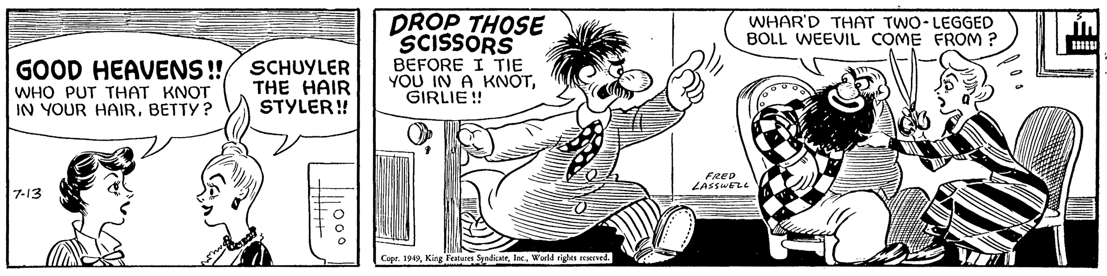 Happy OCR: GOOD HEAVENS!! WHO PUT THAT KNOT IN YOUR HAIRBETTY? 7-13 SCHUYLER THE HAIR STYLER!! 111000 DROP THOSE SCISSORS BEFORE I TIE YOU IN A KNOTGIRLIE !! Copr. 1949World rights reserved. WHAR'D THAT TWO-LEGGED BOLL WEEVIL COME FROM? FRED LASSWELL GOOD HEAVENS !! WHO PUT THAT KNOT IN YOUR HAIRBETTY ? 7-13 SCHUYLER THE HAIR STYLER !! 111000 DROP THOSE SCISSORS BEFORE I TIE YOU IN A KNOTGIRLIE !! Copr . 1949King Features SyndicateWorld rights reserved . WHAR'D THAT TWO - LEGGED BOLL WEEVIL COME FROM ? FRED LASSWELL