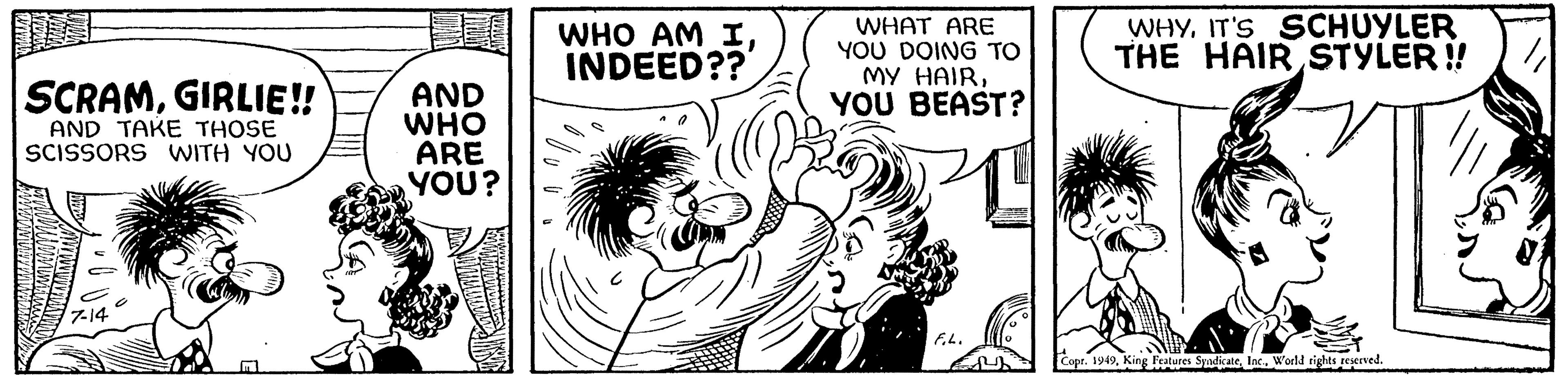 Art OCR: SCRAMGIRLIE!! AND TAKE THOSE SCISSORS WITH YOU AND 7-14 YOU BEAST? GOT WHO ARE 1 WHO AM IINDEED?? YOU? WHAT ARE YOU DOING TO MY HAIRIT'S SCHUYLER THE HAIR STYLER!! F.L. Copr. 1949World rights reserved. SCRAMGIRLIE !! AND TAKE THOSE SCISSORS WITH YOU AND 7-14 YOU BEAST ? GOT WHO ARE 1 WHO AM IINDEED ?? YOU ? WHAT ARE YOU DOING TO MY HAIRIT'S SCHUYLER THE HAIR STYLER !! F.L. Copr . 1949King Features SyndicateWorld rights reserved .
