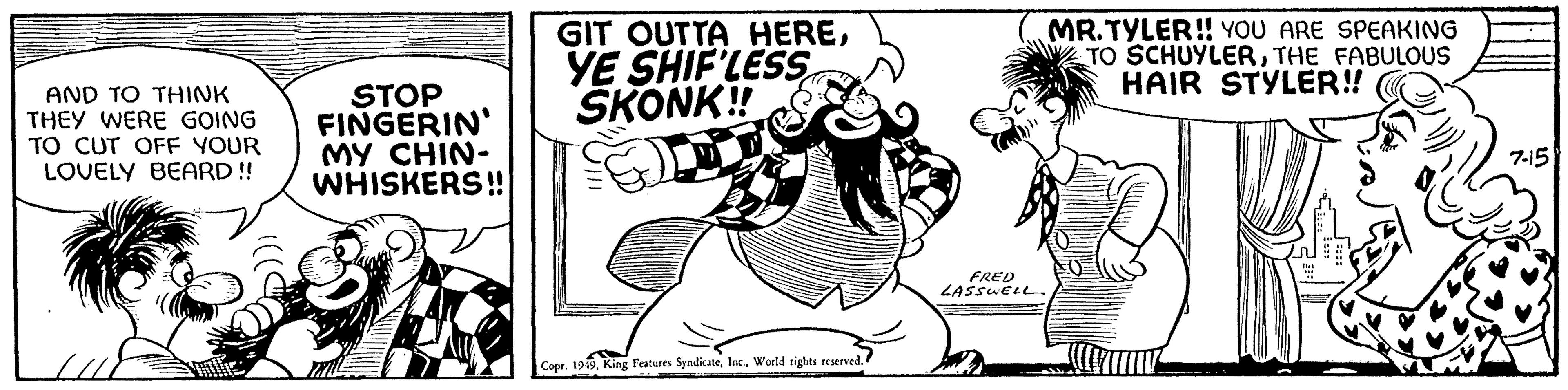 Rectangle OCR: AND TO THINK THEY WERE GOING TO CUT OFF YOUR LOVELY BEARD!! STOP FINGERIN MY CHIN- WHISKERS!! GIT OUTTA HEREYE SHIF'LESS SKONK!! Copr. 1949World rights reserved. I FRED LASSWELL MR.TYLER!! YOU ARE SPEAKING TO SCHUYLERTHE FABULOUS HAIR STYLER!! W DOS 7-15 AND TO THINK THEY WERE GOING TO CUT OFF YOUR LOVELY BEARD !! STOP FINGERIN MY CHIN WHISKERS !! GIT OUTTA HEREYE SHIF'LESS SKONK !! Copr . 1949King Features SyndicateWorld rights reserved . I FRED LASSWELL MR.TYLER !! YOU ARE SPEAKING TO SCHUYLERTHE FABULOUS HAIR STYLER !! W DOS 7-15