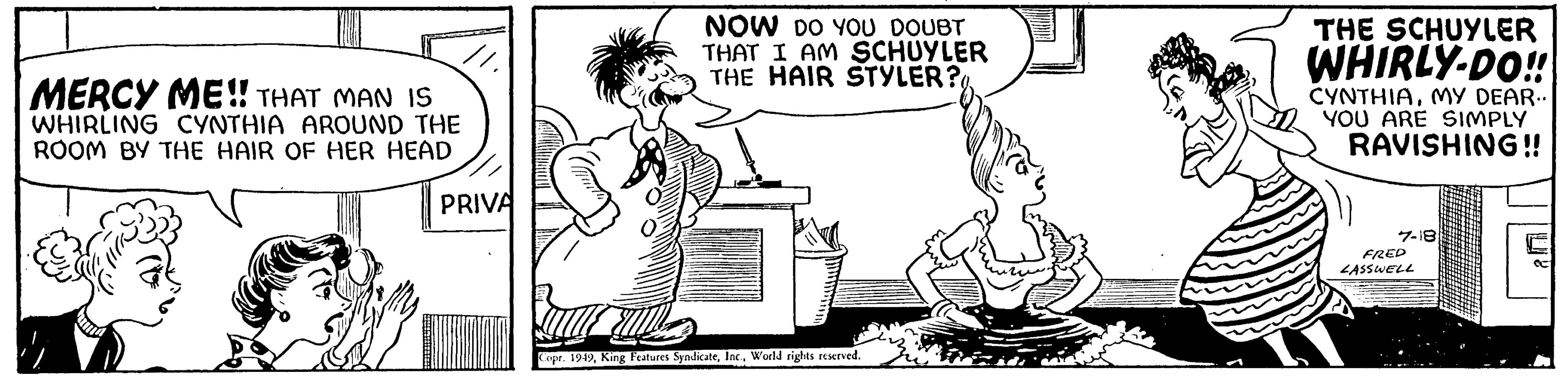 Interaction OCR: MERCY ME!! THAT MAN IS WHIRLING CYNTHIA AROUND THE ROOM BY THE HAIR OF HER HEAD PRIVA NOW DO YOU DOUBT THAT I AM SCHUYLER THE HAIR STYLER? Barb Copr. 1949World rights reserved. THE SCHUYLER WHIRLY-DO!! CYNTHIAMY DEAR.. YOU ARE SIMPLY RAVISHING!! 7-18 FRED LASSWELL MERCY ME !! THAT MAN IS WHIRLING CYNTHIA AROUND THE ROOM BY THE HAIR OF HER HEAD PRIVA NOW DO YOU DOUBT THAT I AM SCHUYLER THE HAIR STYLER ? Barb Copr . 1949King Features SyndicateWorld rights reserved . THE SCHUYLER WHIRLY - DO !! CYNTHIAMY DEAR .. YOU ARE SIMPLY RAVISHING !! 7-18 FRED LASSWELL