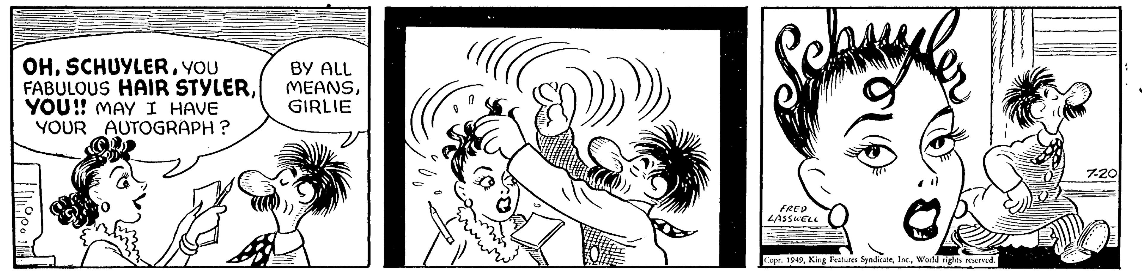 Drawing OCR: OHYOU FABULOUS HAIR STYLERYOU!! MAY I HAVE YOUR AUTOGRAPH? pin BY ALL MEANSGIRLIE FRED LASSWELL Copr. 1949World rights reserved. 7-20 OHYOU FABULOUS HAIR STYLERYOU !! MAY I HAVE YOUR AUTOGRAPH ? pin BY ALL MEANSGIRLIE FRED LASSWELL Copr . 1949King Features SyndicateWorld rights reserved . 7-20