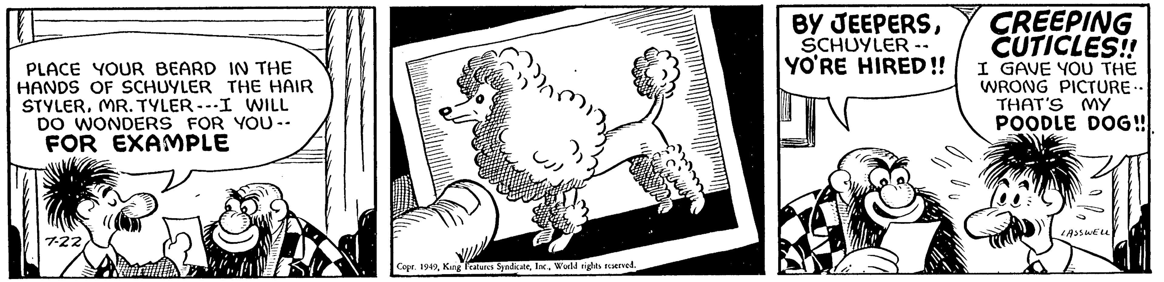 Ink OCR: PLACE YOUR BEARD IN THE HANDS OF SCHUYLER THE HAIR STYLERMR. TYLER ---I WILL DO WONDERS FOR YOU -- FOR EXAMPLE 7-22 Tiketis Copr. 1949World rights reserved. BY JEEPERSSCHUYLER -- YO'RE HIRED!! CREEPING CUTICLES!! I GAVE YOU THE WRONG PICTURE.. THAT'S MY POODLE DOG!! LASSWELL PLACE YOUR BEARD IN THE HANDS OF SCHUYLER THE HAIR STYLERMR . TYLER --- I WILL DO WONDERS FOR YOU -- FOR EXAMPLE 7-22 Tiketis Copr . 1949King Features SyndicateWorld rights reserved . BY JEEPERSSCHUYLER -- YO'RE HIRED !! CREEPING CUTICLES !! I GAVE YOU THE WRONG PICTURE .. THAT'S MY POODLE DOG !! LASSWELL
