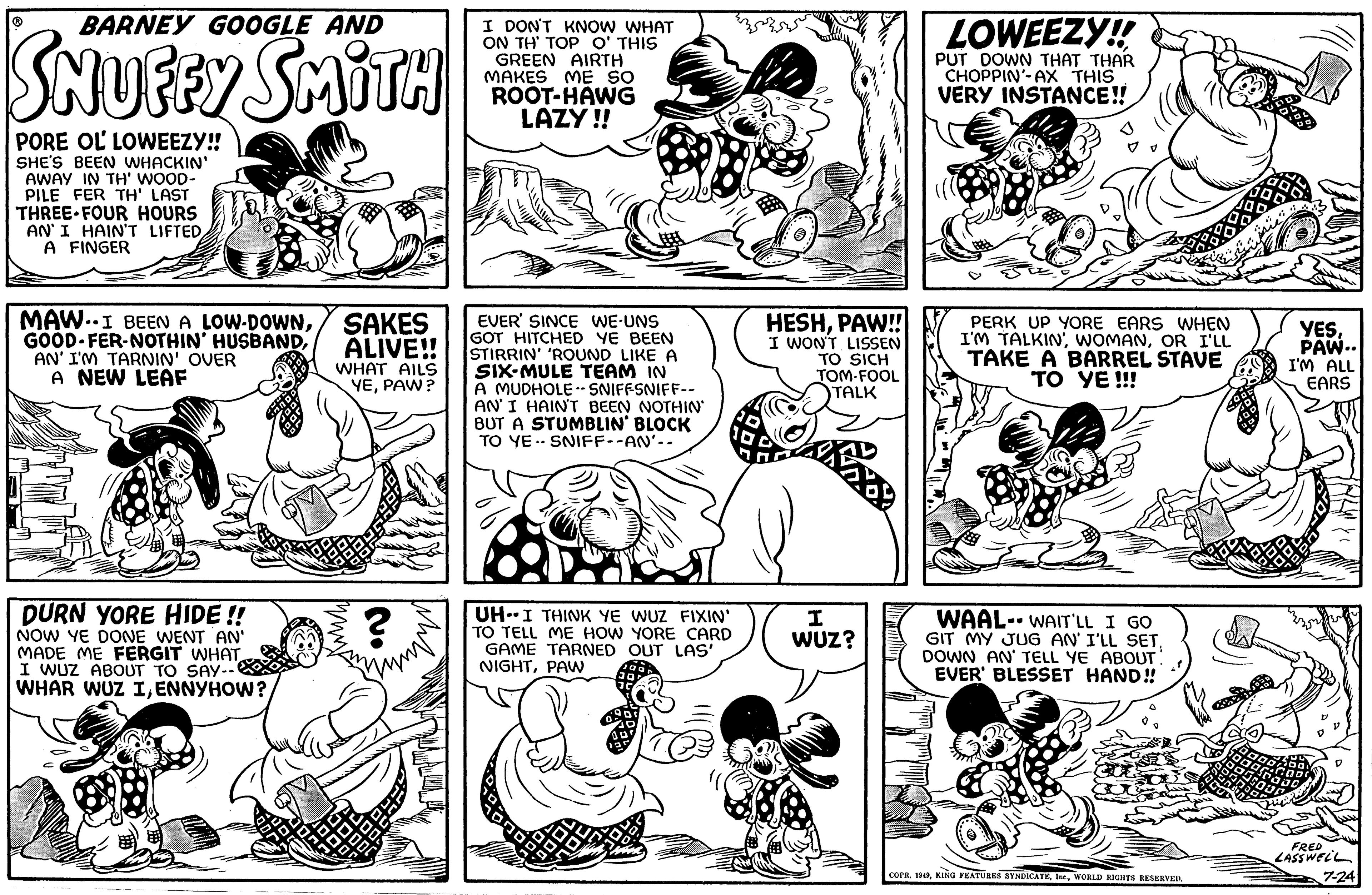 Style OCR: BARNEY GOOGLE AND SNUFFY SMITH PORE OL LOWEEZY!! SHE'S BEEN WHACKIN' AWAY IN TH' WOOD- PILE FER TH' LAST THREE FOUR HOURS AN' I HAIN'T LIFTEDA FINGER MAWI BEEN A LOW-DOWNSAKES GOOD FER-NOTHIN' HUSBANDALIVE!! AN' I'M TARNIN' OVER A NEW LEAF DURN YORE HIDE!! NOW YE DONE WENT AN' MADE ME FERGIT WHAT I WUZ ABOUT TO SAY-- WHAR WUZ IENNYHOW? 38 170 WHAT AILS YEPAW? ? I DON'T KNOW WHAT ON TH' TOP O' THIS GREEN AIRTH MAKES ME SO ROOT-HAWG LAZY!! EVER SINCE WE-UNS GOT HITCHED YE BEEN STIRRIN' 'ROUND LIKE A SIX-MULE TEAM IN A MUDHOLESNIFFSNIFF-- AN' I HAIN'T BEEN NOTHIN' BUT A STUMBLIN' BLOCK TO YE SNIFF--AN'-. UH-I THINK YE WUZ FIXIN' TO TELL ME HOW YORE CARD GAME TARNED OUT LAS' NIGHTPAW HESHPAW!! I WON'T LISSEN TO SICH TOM-FOOL TALK I WUZ? LOWEEZY!! PUT DOWN THAT THAR CHOPPIN'-AX THIS VERY INSTANCE!! PERK UP YORE EARS WHEN I'M TALKINOR I'LL TAKE A BARREL STAVE TO YE!!! WAAL- WAIT'LL I GO GIT MY JUG AN' I'LL SET. DOWN AN' TELL YE ABOUT. EVER BLESSET HAND!! COPR. 1949WORLD RIGHTS RESERVED. YESPAW.. I'M ALL EARS FRED LASSWELL 7-24 BARNEY GOOGLE AND SNUFFY SMITH PORE OL LOWEEZY !! SHE'S BEEN WHACKIN ' AWAY IN TH ' WOOD PILE FER TH ' LAST THREE FOUR HOURS AN ' I HAIN'T LIFTEDA FINGER MAWI BEEN A LOW - DOWNSAKES GOOD FER - NOTHIN ' HUSBANDALIVE !! AN ' I'M TARNIN ' OVER A NEW LEAF DURN YORE HIDE !! NOW YE DONE WENT AN ' MADE ME FERGIT WHAT I WUZ ABOUT TO SAY- WHAR WUZ IENNYHOW ? 38 170 WHAT AILS YEPAW ? ? I DON'T KNOW WHAT ON TH ' TOP O ' THIS GREEN AIRTH MAKES ME SO ROOT - HAWG LAZY !! EVER SINCE WE - UNS GOT HITCHED YE BEEN STIRRIN ' ' ROUND LIKE A SIX - MULE TEAM IN A MUDHOLESNIFFSNIFF- AN ' I HAIN'T BEEN NOTHIN ' BUT A STUMBLIN ' BLOCK TO YE SNIFF -- AN'- . UH - I THINK YE WUZ FIXIN ' TO TELL ME HOW YORE CARD GAME TARNED OUT LAS ' NIGHTPAW HESHPAW !! I WON'T LISSEN TO SICH TOM - FOOL TALK I WUZ ? LOWEEZY !! PUT DOWN THAT THAR CHOPPIN ' - AX THIS VERY INSTANCE !! PERK UP YORE EARS WHEN I'M TALKINOR I'LL TAKE A BARREL STAVE TO YE !!! WAAL- WAIT'LL I GO GIT MY JUG AN ' I'LL SET . DOWN AN ' TELL YE ABOUT . EVER BLESSET HAND !! COPR . 1949KING FEATURES SYNDICATEWORLD RIGHTS RESERVED . YESPAW .. I'M ALL EARS FRED LASSWELL 7-24