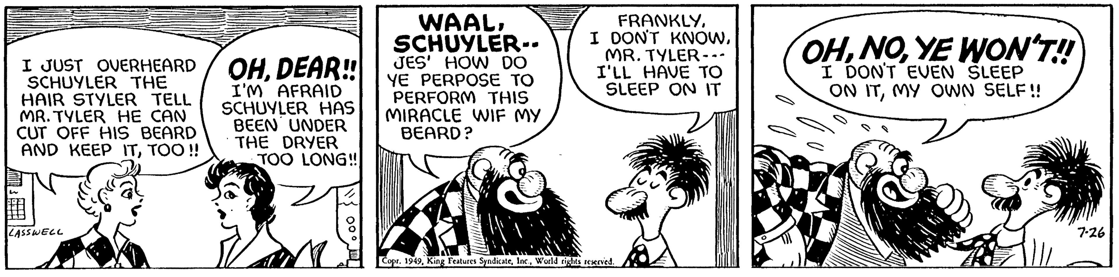 Sharing OCR: I JUST OVERHEARD SCHUYLER THE HAIR STYLER TELL MR. TYLER HE CAN CUT OFF HIS BEARD AND KEEP ITTOO!! LASSWELL OHDEAR!! I'M AFRAID SCHUYLER HAS BEEN UNDER THE DRYER TOO LONG!! WAALSCHUYLER-- JES' HOW DO YE PERPOSE TO PERFORM THIS MIRACLE WIF MY BEARD? FRANKLYMR. TYLER --- I'LL HAVE TO SLEEP ON IT Copr. 1949World rights reserved. OHYE WON'T!! I DON'T EVEN SLEEP ON ITMY OWN SELF!! 7-26 I JUST OVERHEARD SCHUYLER THE HAIR STYLER TELL MR . TYLER HE CAN CUT OFF HIS BEARD AND KEEP ITTOO !! LASSWELL OHDEAR !! I'M AFRAID SCHUYLER HAS BEEN UNDER THE DRYER TOO LONG !! WAALSCHUYLER- JES ' HOW DO YE PERPOSE TO PERFORM THIS MIRACLE WIF MY BEARD ? FRANKLYI DON'T KNOWMR . TYLER --- I'LL HAVE TO SLEEP ON IT Copr . 1949King Features SyndicateWorld rights reserved . OHYE WON'T !! I DON'T EVEN SLEEP ON ITMY OWN SELF !! 7-26
