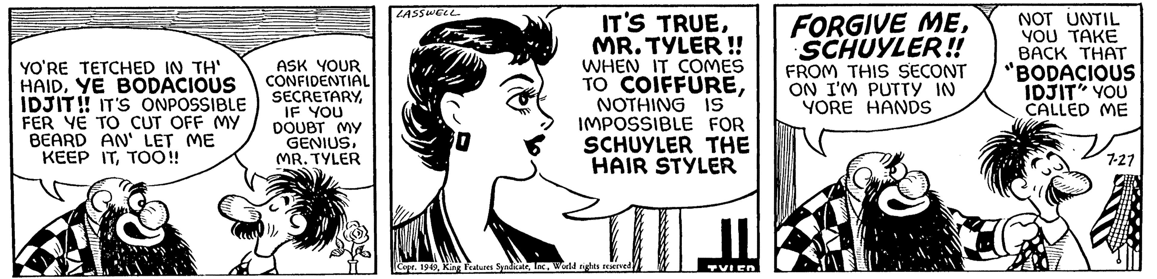 Jaw OCR: YO'RE TETCHED IN TH' HAIDYE BODACIOUS IDJIT!! IT'S ONPOSSIBLE FER YE TO CUT OFF MY BEARD AN' LET ME KEEP ITTOO!! ASK YOUR CONFIDENTIAL SECRETARYIF YOU DOUBT MY GENIUSMR. TYLER LASSWELL IT'S TRUEMR. TYLER !! WHEN IT COMES TO COIFFURENOTHING IS IMPOSSIBLE FOR SCHUYLER THE HAIR STYLER Copt. 1949World rights reserved. TVIED FORGIVE MESCHUYLER!! FROM THIS SECONT ON I'M PUTTY IN YORE HANDS NOT UNTIL YOU TAKE BACK THAT "BODACIOUS IDJIT" YOU CALLED ME 7-27 YO'RE TETCHED IN TH ' HAIDYE BODACIOUS IDJIT !! IT'S ONPOSSIBLE FER YE TO CUT OFF MY BEARD AN ' LET ME KEEP ITTOO !! ASK YOUR CONFIDENTIAL SECRETARYIF YOU DOUBT MY GENIUSMR . TYLER LASSWELL IT'S TRUEMR . TYLER !! WHEN IT COMES TO COIFFURENOTHING IS IMPOSSIBLE FOR SCHUYLER THE HAIR STYLER Copt . 1949King Features SyndicateWorld rights reserved . TVIED FORGIVE MESCHUYLER !! FROM THIS SECONT ON I'M PUTTY IN YORE HANDS NOT UNTIL YOU TAKE BACK THAT " BODACIOUS IDJIT " YOU CALLED ME 7-27