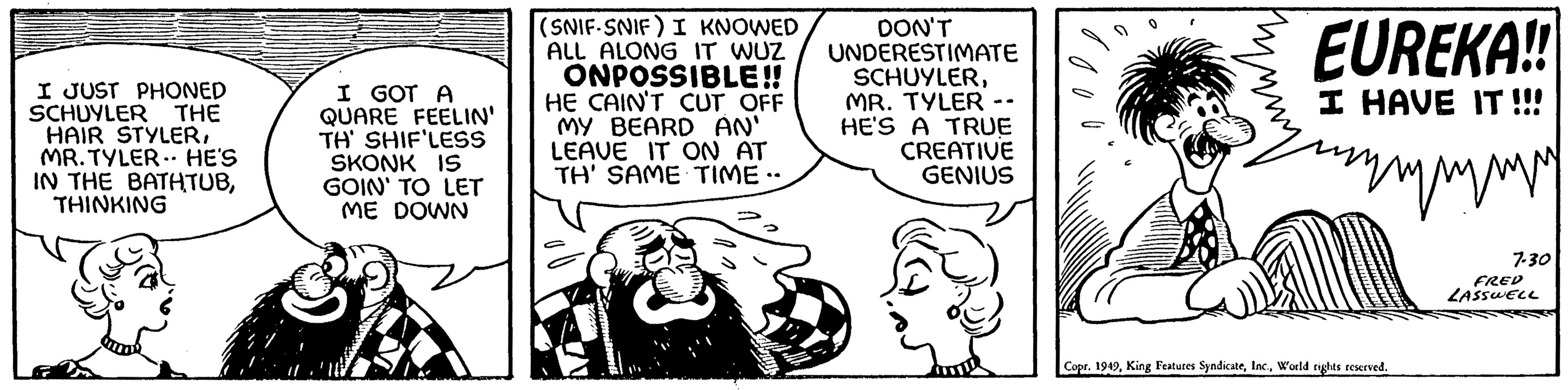 Illustration OCR: I JUST PHONED SCHUYLER THE HAIR STYLERMR. TYLER. HE'S IN THE BATHTUBTHINKING I GOT A QUARE FEELIN' TH' SHIF'LESS SKONK IS GOIN' TO LET ME DOWN (SNIF-SNIF) I KNOWED ALL ALONG IT WUZ ONPOSSIBLE!! HE CAIN'T CUT OFF MY BEARD AN' LEAVE IT ON AT TH' SAME TIME -- DON'T UNDERESTIMATE SCHUYLERMR. TYLER HE'S A TRUE CREATIVE GENIUS EUREKA!! I HAVE IT !!! www Copr. 1949World rights reserved. 7-30 FRED LASSWELL I JUST PHONED SCHUYLER THE HAIR STYLERMR . TYLER . HE'S IN THE BATHTUBTHINKING I GOT A QUARE FEELIN ' TH ' SHIF'LESS SKONK IS GOIN ' TO LET ME DOWN ( SNIF - SNIF ) I KNOWED ALL ALONG IT WUZ ONPOSSIBLE !! HE CAIN'T CUT OFF MY BEARD AN ' LEAVE IT ON AT TH ' SAME TIME -- DON'T UNDERESTIMATE SCHUYLERMR . TYLER HE'S A TRUE CREATIVE GENIUS EUREKA !! I HAVE IT !!! www Copr . 1949King Features SyndicateWorld rights reserved . 7-30 FRED LASSWELL