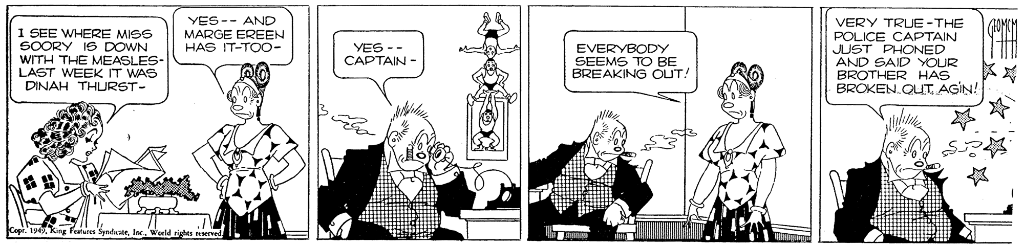 Gesture OCR: YES-- AND MARGE EREEN HAS IT-TOO- I SEE WHERE MISS SOORY IS DOWN WITH THE MEASLES- LAST WEEK IT WAS DINAH THURST- VERY TRUE-THE POLICE CAPTAIN JUST PHONED AND SAID YOUR BROTHER HAS BROKEN. QUTAGIN! YES -- CAPTAIN - EVERYBODY SEEMS TO BE BREAKING OUT! pr. 1949World rights reserved. YES-- AND MARGE EREEN HAS IT-TOO- I SEE WHERE MISS SOORY IS DOWN WITH THE MEASLES- LAST WEEK IT WAS DINAH THURST- VERY TRUE-THE POLICE CAPTAIN JUST PHONED AND SAID YOUR BROTHER HAS BROKEN. QUTAGIN! YES -- CAPTAIN - EVERYBODY SEEMS TO BE BREAKING OUT! pr. 1949King Features SyndcateWorld rights reserved.