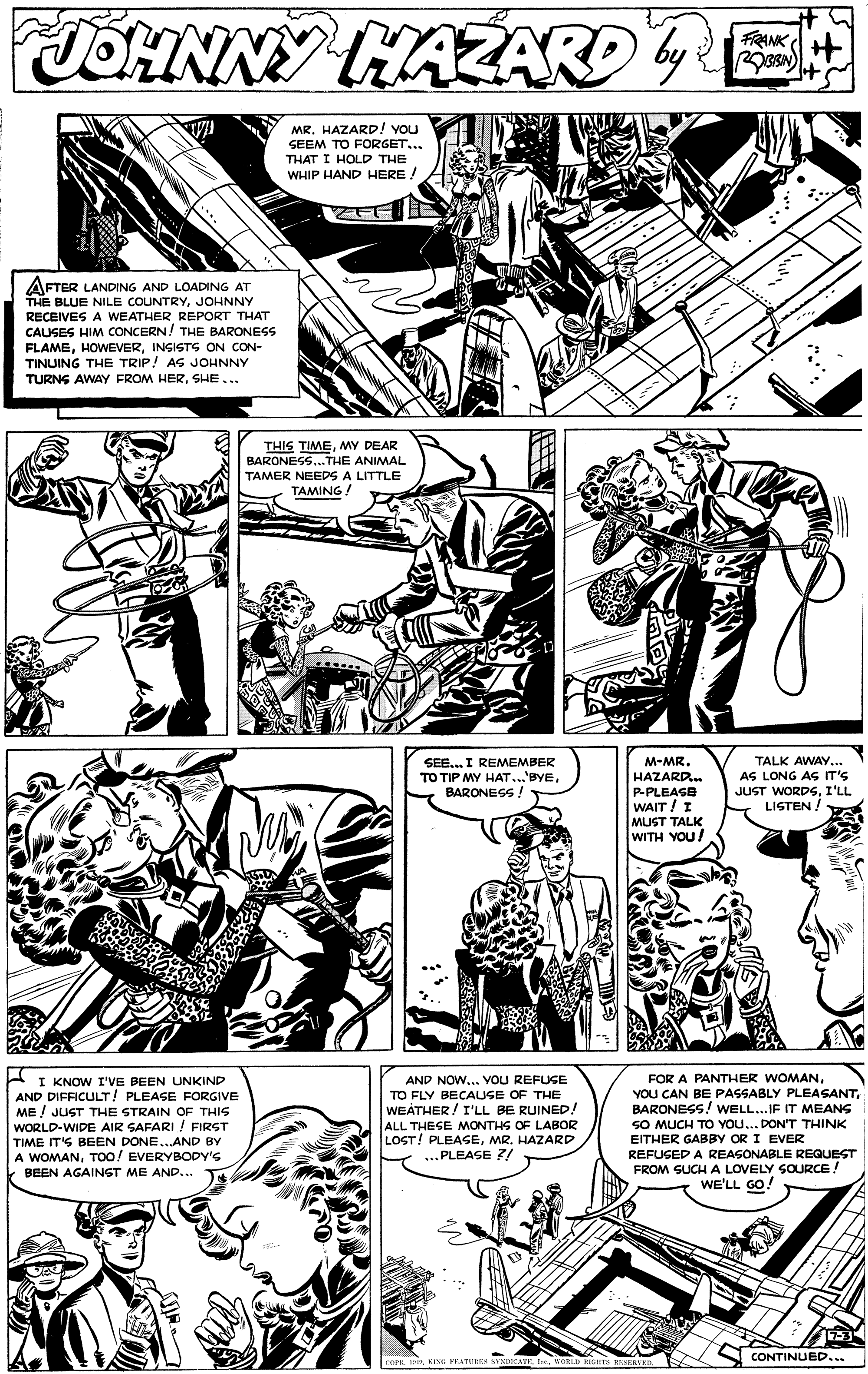 Line OCR: JOHNNY HAZARDE FRANK by MR. HAZARD! You SEEM TO FORGET... THAT I HOLD THE WHIP HAND HERE ! AFTER LANDING AND LOADING AT THE BLUE NILE COUNTRYJOHNNY RECEIVES A WEATHER REPORT THAT CAUSES HIM CONCERN! THE BARONESS FLAMEINSISTS ON CON- TINUING THE TRIP! AS JOHNNY TURNS AWAY FROM HERSHE... THIS TIMEMY DEAR BARONESS..THE ANIMAL TAMER NEEDS A LITTLE TAMING ! TALK AWAY... SEE.. I REMEMBER TO TIP MY HAT...'BYEBARONESS ! M-MR. HAZARD. AS LONG AS IT'S JUST WORDSI'LL LISTEN P-PLEASE WAIT ! I MUST TALK WITH YOU/ FOR A PANTHER WOMANBARONESS! WELL...IF IT MEANS SO MUCH TO YOU... DON'T THINK EITHER GABBY OR I EVER REFUSED A REASONABLE REGUEST FROM SUCH A LOVELY SOURCE! WE'LL GO! AND NOW... VOU REFUSE I KNOW I'VE BEEN UNKIND AND DIFFICULT! PLEASE FORGIVE ME ! JUST THE STRAIN OF THIS WORLD-WIDE AIR SAFARI ! FIRST TO FLY BECAUSE OF THE WEATHER / I'LL BE RUINED! ALL THESE MONTHS OF LABOR LOST! PLEASEMR. HAZARD ...PLEASE ?/ TIME ITS BEEN DONE..AND BY A WOMANToo! EVERYBODY'S BEEN AGAINST ME AND... re. IeKIN PEATUIES BYNIKATK. I. VORLD RIGETS REVED. CONTINUED.. JOHNNY HAZARDE FRANK by MR. HAZARD! You SEEM TO FORGET... THAT I HOLD THE WHIP HAND HERE ! AFTER LANDING AND LOADING AT THE BLUE NILE COUNTRYJOHNNY RECEIVES A WEATHER REPORT THAT CAUSES HIM CONCERN! THE BARONESS FLAMEINSISTS ON CON- TINUING THE TRIP! AS JOHNNY TURNS AWAY FROM HERSHE... THIS TIMEMY DEAR BARONESS..THE ANIMAL TAMER NEEDS A LITTLE TAMING ! TALK AWAY... SEE.. I REMEMBER TO TIP MY HAT...'BYEBARONESS ! M-MR. HAZARD. AS LONG AS IT'S JUST WORDSI'LL LISTEN P-PLEASE WAIT ! I MUST TALK WITH YOU/ FOR A PANTHER WOMANYOU CAN BE PASSABLY PLEASANTBARONESS! WELL...IF IT MEANS SO MUCH TO YOU... DON'T THINK EITHER GABBY OR I EVER REFUSED A REASONABLE REGUEST FROM SUCH A LOVELY SOURCE! WE'LL GO! AND NOW... VOU REFUSE I KNOW I'VE BEEN UNKIND AND DIFFICULT! PLEASE FORGIVE ME ! JUST THE STRAIN OF THIS WORLD-WIDE AIR SAFARI ! FIRST TO FLY BECAUSE OF THE WEATHER / I'LL BE RUINED! ALL THESE MONTHS OF LABOR LOST! PLEASEMR. HAZARD ...PLEASE ?/ TIME ITS BEEN DONE..AND BY A WOMANToo! EVERYBODY'S BEEN AGAINST ME AND... re. IeKIN PEATUIES BYNIKATK. I. VORLD RIGETS REVED. CONTINUED..