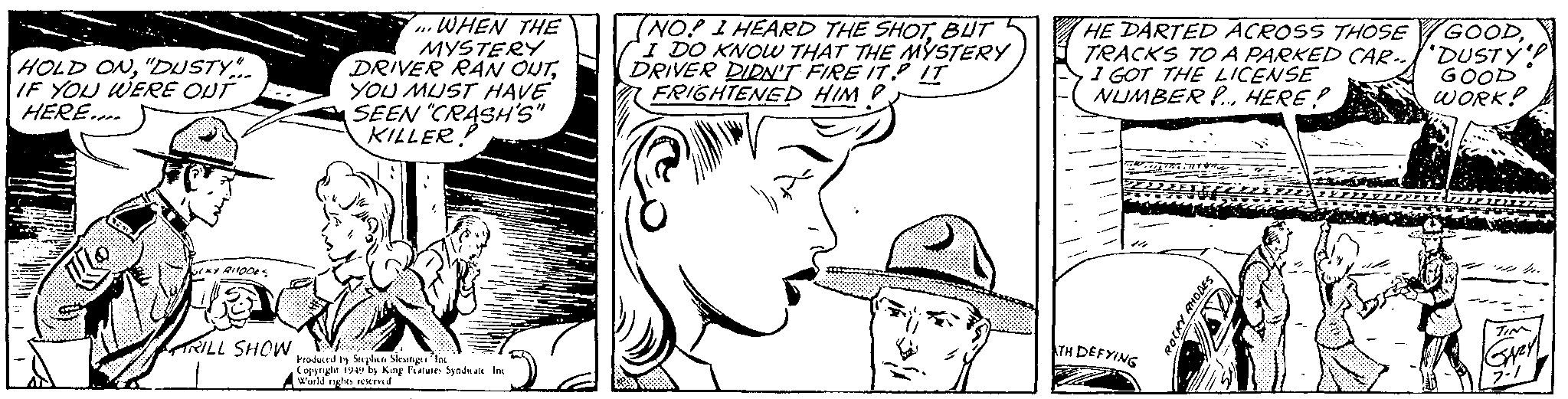 Vertebrate OCR: HOLD ON"DUSTY". IF YOU WERE OUT HERE.... Q (KY RHODES RILL SHOW WHEN THE MYSTERY DRIVER RAN OUTYOU MUST HAVE SEEN "CRASH'S" KILLER! /11 Produced by Stephen Slesinger Inc Copyright 1949 by King Features Syndicate Inc World rights reserved 5 (NOP I HEARD THE SHOTBUT I DO KNOW THAT THE MYSTERY DRIVER DIDN'T FIRE IT IT FRIGHTENED HIM ? late HE DARTED ACROSS THOSE TRACKS TO A PARKED CAR I GOT THE LICENSE NUMBER!... HERE? TH DEFYING ROCKY RHODES GOODDUSTY GOOD WORK! TIM GAZY 7-1 HOLD ON" DUSTY " . IF YOU WERE OUT HERE .... Q ( KY RHODES RILL SHOW WHEN THE MYSTERY DRIVER RAN OUTYOU MUST HAVE SEEN " CRASH'S " KILLER ! / 11 Produced by Stephen Slesinger Inc Copyright 1949 by King Features Syndicate Inc World rights reserved 5 ( NOP I HEARD THE SHOTBUT I DO KNOW THAT THE MYSTERY DRIVER DIDN'T FIRE IT IT FRIGHTENED HIM ? late HE DARTED ACROSS THOSE TRACKS TO A PARKED CAR I GOT THE LICENSE NUMBER ! ... HERE ? TH DEFYING ROCKY RHODES GOODDUSTY GOOD WORK ! TIM GAZY 7-1