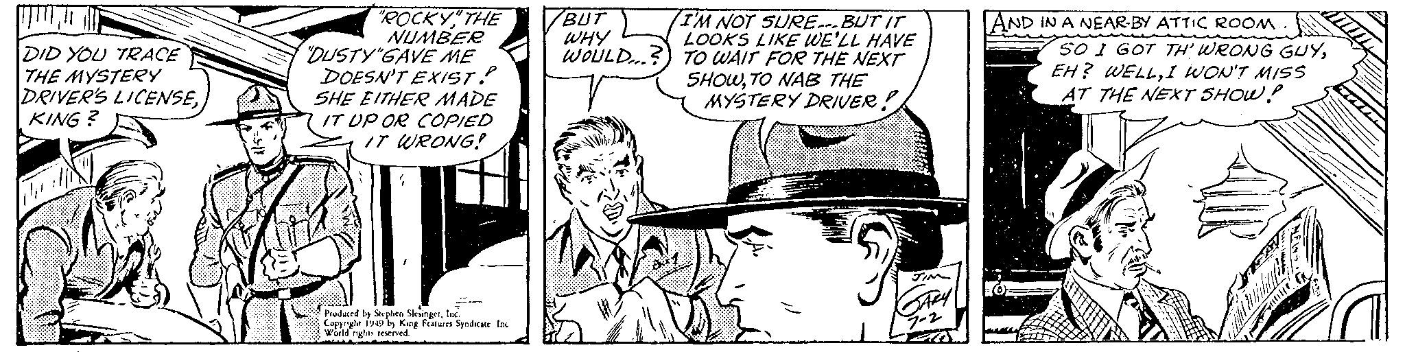 Font OCR: ??????? DID YOU TRACE THE MYSTERY DRIVER'S LICENSEKING? 141 "ROCKY" THE NUMBER "DUSTY"GAVE ME DOESN'T EXIST? SHE EITHER MADE IT UP OR COPIED IT WRONG! " Produced by Stephen SlesingerInc. Copyright 1949 by King Features Syndicate Inc World rights reserved. BUT WHY WOULD...? I'M NOT SURE. BUT IT LOOKS LIKE WE'LL HAVE TO WAIT FOR THE NEXT SHOWTO NAB THE MYSTERY DRIVER! 5 JIM GARY 7-2 AND IN A NEAR-BY ATTIC ROOM.. SO I GOT TH' WRONG GUYI WON'T MISS AT THE NEXT SHOW! ??????? DID YOU TRACE THE MYSTERY DRIVER'S LICENSEKING ? 141 " ROCKY" THE NUMBER " DUSTY " GAVE ME DOESN'T EXIST ? SHE EITHER MADE IT UP OR COPIED IT WRONG ! " Produced by Stephen SlesingerInc. Copyright 1949 by King Features Syndicate Inc World rights reserved . BUT WHY WOULD ... ? I'M NOT SURE . BUT IT LOOKS LIKE WE'LL HAVE TO WAIT FOR THE NEXT SHOWTO NAB THE MYSTERY DRIVER ! 5 JIM GARY 7-2 AND IN A NEAR - BY ATTIC ROOM .. SO I GOT TH ' WRONG GUYEH ? WELLI WON'T MISS AT THE NEXT SHOW !