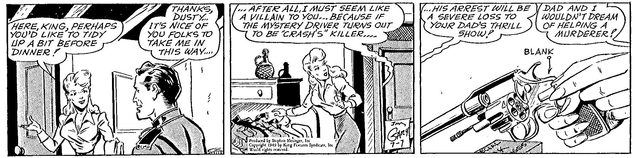 Font OCR: HEREPERHAPS YOU'D LIKE TO TIDY UP A BIT BEFORE DINNER! THANKSDUSTY... IT'S NICE OF YOU FOLKS TO TAKE ME IN THIS WAY..... COMP 4 } AFTER ALLI MUST SEEM LIKE A VILLAIN TO YOU... BECAUSE IF THE MYSTERY DRIVER TURNS OUT TO BE "CRASH'S" KILLER... 9 Produced by Stephen SlesingerInc. Copyright 1949 by King Features SyndicateInc World rights reserved. GARY 7-7 36 ...HIS ARREST WILL BE A SEVERE LOSS TO YOUR DAD'S THRILL SHOW! DAD AND I WOULDN'T DREAM OF HELPING A MURDERER! BLANK SER HEREPERHAPS YOU'D LIKE TO TIDY UP A BIT BEFORE DINNER ! THANKSDUSTY ... IT'S NICE OF YOU FOLKS TO TAKE ME IN THIS WAY ..... COMP 4 } AFTER ALLI MUST SEEM LIKE A VILLAIN TO YOU ... BECAUSE IF THE MYSTERY DRIVER TURNS OUT TO BE " CRASH'S " KILLER ... 9 Produced by Stephen SlesingerInc. Copyright 1949 by King Features SyndicateInc World rights reserved . GARY 7-7 36 ... HIS ARREST WILL BE A SEVERE LOSS TO YOUR DAD'S THRILL SHOW ! DAD AND I WOULDN'T DREAM OF HELPING A MURDERER ! BLANK SER