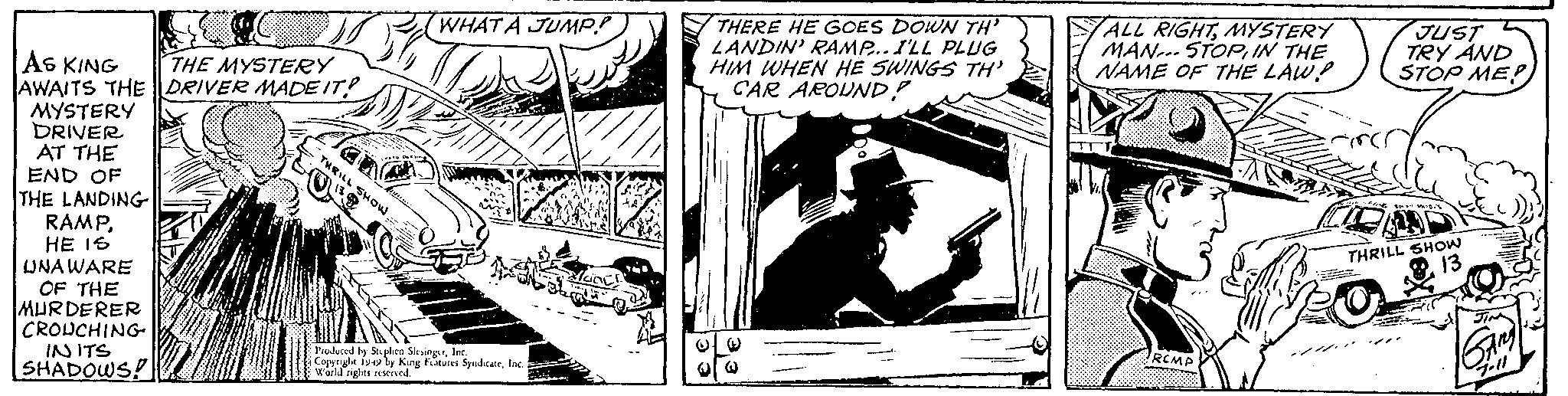 Fiction OCR: AS KING THE MYSTERY AWAITS THE DRIVER MADE IT! MYSTERY DRIVER AT THE END OF THE LANDING J RAMPHE IS UNAWARE OF THE MURDERER CROUCHING IN ITS SHADOWS! THRILL SHOW 13 DI WHAT A JUMP! Produced by Stephen SlesingerInc. Copyright 1949 by King Features SyndicateInc. a World rights reserved. alaine!! THERE HE GOES DOWN TH' LANDIN' RAMP... I'LL PLUG HIM WHEN HE SWINGS TH' CAR AROUND! ( @@ ALL RIGHTMYSTERY MAN STOPIN THE NAME OF THE LAW! RCMP JUST TRY AND STOP MEP 14 FRING 80 SDS THRILL SHOW 13 GAMA 7.11 AS KING THE MYSTERY AWAITS THE DRIVER MADE IT ! MYSTERY DRIVER AT THE END OF THE LANDING J RAMPHE IS UNAWARE OF THE MURDERER CROUCHING IN ITS SHADOWS ! THRILL SHOW 13 DI WHAT A JUMP ! Produced by Stephen SlesingerInc. Copyright 1949 by King Features SyndicateInc. a World rights reserved . alaine !! THERE HE GOES DOWN TH ' LANDIN ' RAMP ... I'LL PLUG HIM WHEN HE SWINGS TH ' CAR AROUND ! ( @@ ALL RIGHTMYSTERY MAN STOPIN THE NAME OF THE LAW ! RCMP JUST TRY AND STOP MEP 14 FRING 80 SDS THRILL SHOW 13 GAMA 7.11