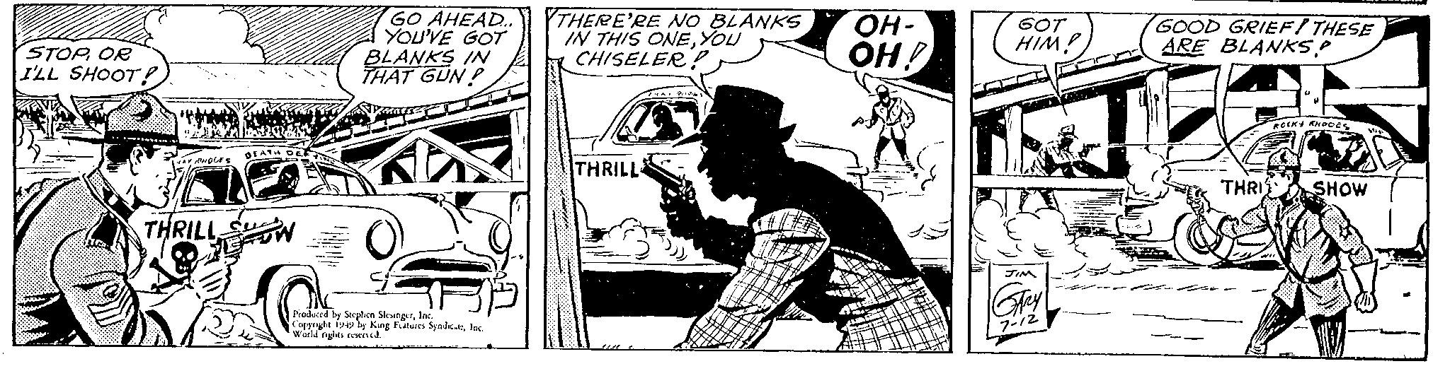Drawing OCR: STOPOR I'LL SHOOT! Tra SANO CAY RHOGES THRILL S DEATH DEC GO AHEAD... YOU'VE GOT BLANKS IN THAT GUN? O Produced by Stephen SlesingerInc. Copyright 1949 by King Features SyndicateInc. World rights reserved. THERE'RE NO BLANKS IN THIS ONEYOU CHISELER? THRILL P.YA. Pri OH- OH! GOT HIMP JIM GARY 7-12 GOOD GRIEF! THESE ARE BLANKS.P THRI ROLKY KHODES SHOW WA STOPOR I'LL SHOOT ! Tra SANO CAY RHOGES THRILL S DEATH DEC GO AHEAD ... YOU'VE GOT BLANKS IN THAT GUN ? O Produced by Stephen SlesingerInc. Copyright 1949 by King Features SyndicateInc. World rights reserved . THERE'RE NO BLANKS IN THIS ONEYOU CHISELER ? THRILL P.YA. Pri OH OH ! GOT HIMP JIM GARY 7-12 GOOD GRIEF ! THESE ARE BLANKS.P THRI ROLKY KHODES SHOW WA
