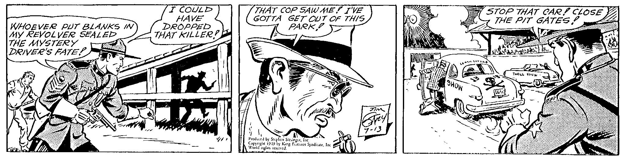 Parallel OCR: WHOEVER PUT BLANKS IN MY REVOLVER SEALED THE MYSTERY DRIVER'S FATE! I COULD HAVE DROPPED THAT KILLER! ? THAT COP SAW ME! I'VE GOTTA GET OUT OF THIS PARK Produced by Stephen SlesingerInc. Copyright 1949 by King Features SyndicateInc. World rights reserved. JIM Grey 7-13 facer STOP THAT CAR! CLOSE THE PIT GATES! LEATH DERY.AS SHOW 1651 THRILL SHOW Te... RCMP WHOEVER PUT BLANKS IN MY REVOLVER SEALED THE MYSTERY DRIVER'S FATE ! I COULD HAVE DROPPED THAT KILLER ! ? THAT COP SAW ME ! I'VE GOTTA GET OUT OF THIS PARK Produced by Stephen SlesingerInc. Copyright 1949 by King Features SyndicateInc. World rights reserved . JIM Grey 7-13 facer STOP THAT CAR ! CLOSE THE PIT GATES ! LEATH DERY.AS SHOW 1651 THRILL SHOW Te ... RCMP