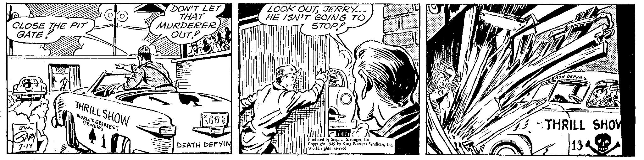 People OCR: CLOSE THE PIT GATE! JIM GARY 7.14 THRILL SHOW WORLD'S GREATEST DRIVERS 17 DON'T LET THAT MURDERER OUT 3693 DEATH DEFYIN LOOK OUTJERRY... HE ISN'T GOING TO STOPP Produced by Stephen SlesingerInc. Copyright 1949 by King Features SyndicalsInc. World rights reserved. CULOARE NE ATH DEPVING THRILL SHOW 134 CLOSE THE PIT GATE ! JIM GARY 7.14 THRILL SHOW WORLD'S GREATEST DRIVERS 17 DON'T LET THAT MURDERER OUT 3693 DEATH DEFYIN LOOK OUTJERRY ... HE ISN'T GOING TO STOPP Produced by Stephen SlesingerInc. Copyright 1949 by King Features SyndicalsInc. World rights reserved . CULOARE NE ATH DEPVING THRILL SHOW 134