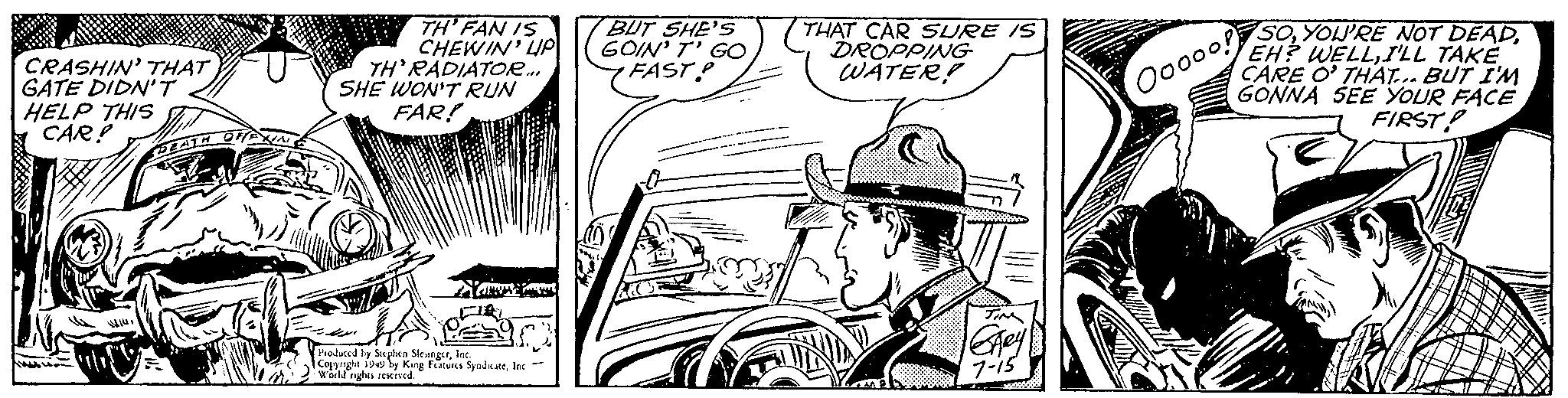 Handwriting OCR: CRASHIN' THAT GATE DIDN'T HELP THIS CAR! DEATH OFFXING TH' FAN IS CHEWIN' LIP TH'RADIATOR... SHE WON'T RUN FAR! Nav Produced by Stephen SlesingerInc. Copyright 1949 by King Features SyndicateInc World rights reserved. - BUT SHE'S GOIN' T' GO FAST? THAT CAR SURE IS DROPPING WATER! GARY 7-15 SOI'LL TAKE CARE O' THAT... BUT I'M GONNA SEE YOUR FACE FIRST! Ooooo! CRASHIN ' THAT GATE DIDN'T HELP THIS CAR ! DEATH OFFXING TH ' FAN IS CHEWIN ' LIP TH'RADIATOR ... SHE WON'T RUN FAR ! Nav Produced by Stephen SlesingerInc. Copyright 1949 by King Features SyndicateInc World rights reserved . - BUT SHE'S GOIN ' T ' GO FAST ? THAT CAR SURE IS DROPPING WATER ! GARY 7-15 SOYOU'RE NOT DEADEH ? WELLI'LL TAKE CARE O ' THAT ... BUT I'M GONNA SEE YOUR FACE FIRST ! Ooooo !