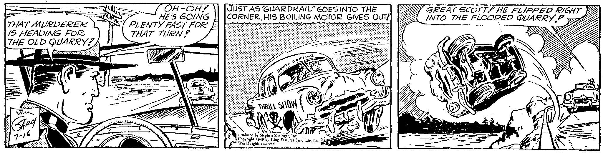Art OCR: THAT MURDERER IS HEADING FOR THE OLD QUARRY! JIM GARY 7-16 OH-OH! HE'S GOING PLENTY FAST FOR THAT TURN! JUST AS "GUARDRAIL" GOES INTO THE CORNERHIS BOILING MOTOR GIVES OUT DEATH DEFYING THRILL SHOW MP Produced by Stephen SlesingerInc. Copyright 1949 by King Features SyndicateInc. World rights reserved. GREAT SCOTT HE FLIPPED RIGHT INTO THE FLOODED QUARRY P - T THAT MURDERER IS HEADING FOR THE OLD QUARRY ! JIM GARY 7-16 OH - OH ! HE'S GOING PLENTY FAST FOR THAT TURN ! JUST AS " GUARDRAIL " GOES INTO THE CORNERHIS BOILING MOTOR GIVES OUT DEATH DEFYING THRILL SHOW MP Produced by Stephen SlesingerInc. Copyright 1949 by King Features SyndicateInc. World rights reserved . GREAT SCOTT HE FLIPPED RIGHT INTO THE FLOODED QUARRY P - T