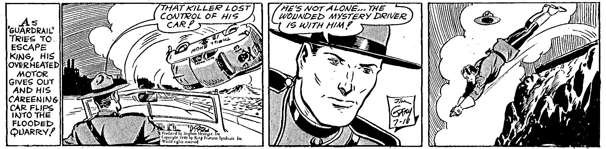 Font OCR: As GUARDRAIL" TRIES TO.. ESCAPE KINGHIS OVER HEATED MOTOR GIVES OUT AND HIS CAREENING| CAR FLIPS INTO THE FLOODED QUARRY! N THAT KILLER LOST CONTROL OF HIS CAR? MOHS 114 500 m Produced by Stephen SlesingetInc Copyright 1949 by King Features Syndicate. Inc World rights reserved. HE'S NOT ALONE... THE WOUNDED MYSTERY DRIVER IS WITH HIM! JIM GARY 17-18 As GUARDRAIL " TRIES TO .. ESCAPE KINGHIS OVER HEATED MOTOR GIVES OUT AND HIS CAREENING | CAR FLIPS INTO THE FLOODED QUARRY ! N THAT KILLER LOST CONTROL OF HIS CAR ? MOHS 114 500 m Produced by Stephen SlesingetInc Copyright 1949 by King Features Syndicate . Inc World rights reserved . HE'S NOT ALONE ... THE WOUNDED MYSTERY DRIVER IS WITH HIM ! JIM GARY 17-18