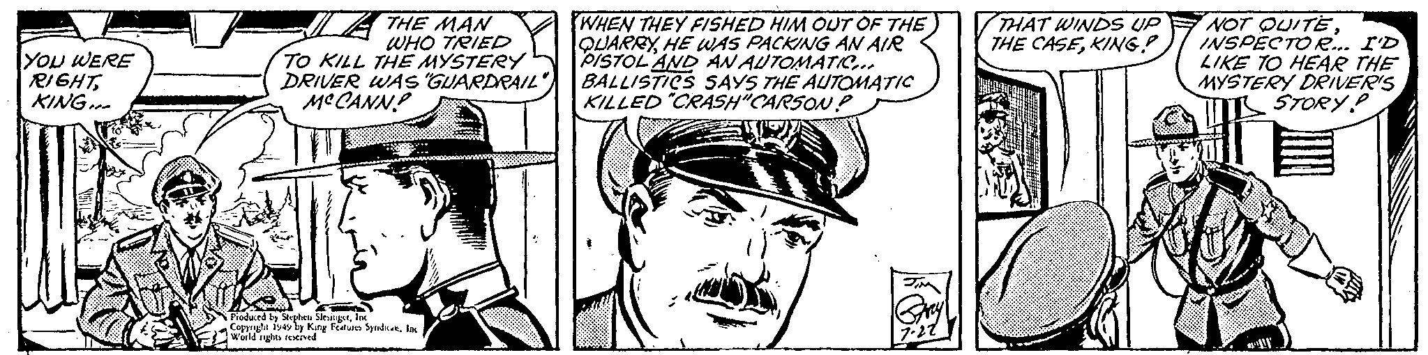 Line art OCR: YOU WERE RIGHTKING... THE MAN WHO TRIED TO KILL THE MYSTERY DRIVER WAS "GUARDRAIL" MCCANN Produced by Stephen SlesingerInc Copyright 1949 by King Features Syndicat. Inc World rights reserved. WHEN THEY FISHED HIM OUT OF THE QUARRYHE WAS PACKING AN AIR PISTOL AND AN AUTOMATIC... BALLISTICS SAYS THE AUTOMATIC KILLED "CRASH"CARSON? JIM Gray 7.22 THAT WINDS UP THE CASEKING! NOT QUITEINSPECTOR... I'D LIKE TO HEAR THE MYSTERY DRIVER'S STORY? YOU WERE RIGHTKING ... THE MAN WHO TRIED TO KILL THE MYSTERY DRIVER WAS " GUARDRAIL " MCCANN Produced by Stephen SlesingerInc Copyright 1949 by King Features Syndicat . Inc World rights reserved . WHEN THEY FISHED HIM OUT OF THE QUARRYHE WAS PACKING AN AIR PISTOL AND AN AUTOMATIC ... BALLISTICS SAYS THE AUTOMATIC KILLED " CRASH " CARSON ? JIM Gray 7.22 THAT WINDS UP THE CASEKING ! NOT QUITEINSPECTOR ... I'D LIKE TO HEAR THE MYSTERY DRIVER'S STORY ?