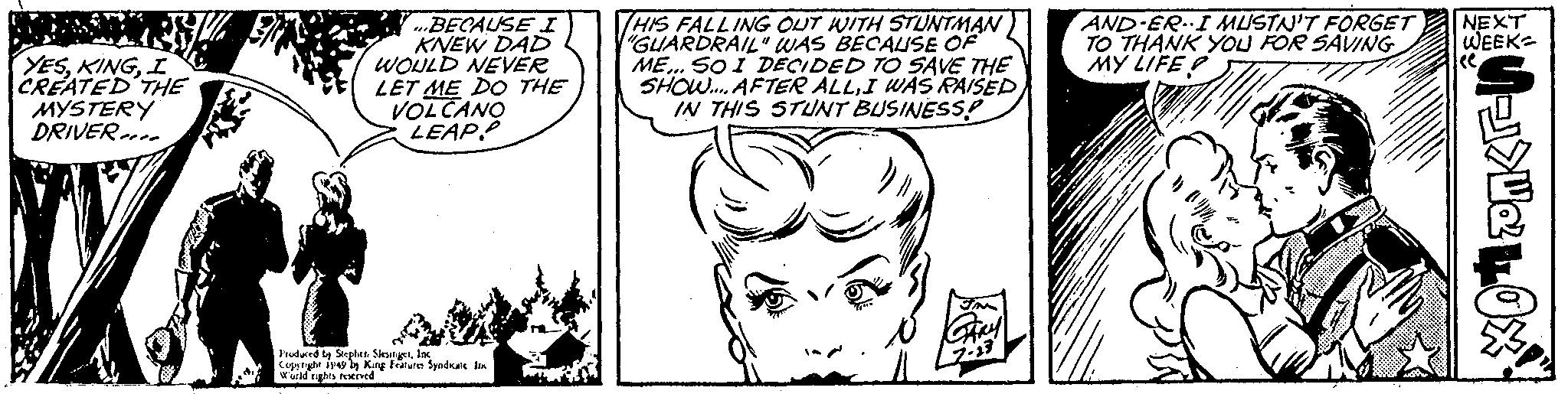 Mammal OCR: YESI CREATED THE MYSTERY DRIVER ...BECAUSE I KNEW DAD WOULD NEVER LET ME DO THE VOLCANO LEAP. Produced by Stephen SlesingetInc Copyright 1949 by King Features Syndicate im World rights reserved HIS FALLING OUT WITH STUNTMAN "GUARDRAIL" WAS BECAUSE OF ME... SO I DECIDED TO SAVE THE SHOW.... AFTER ALLI WAS RAISED IN THIS STUNT BUSINESS? JM GARY 2.23 AND-ERI MUSTN'T FORGET TO THANK YOU FOR SAVING MY LIFE CO NEXT WEEK XOPIKE YESI CREATED THE MYSTERY DRIVER ... BECAUSE I KNEW DAD WOULD NEVER LET ME DO THE VOLCANO LEAP . Produced by Stephen SlesingetInc Copyright 1949 by King Features Syndicate im World rights reserved HIS FALLING OUT WITH STUNTMAN " GUARDRAIL " WAS BECAUSE OF ME ... SO I DECIDED TO SAVE THE SHOW .... AFTER ALLI WAS RAISED IN THIS STUNT BUSINESS ? JM GARY 2.23 AND - ERI MUSTN'T FORGET TO THANK YOU FOR SAVING MY LIFE CO NEXT WEEK XOPIKE